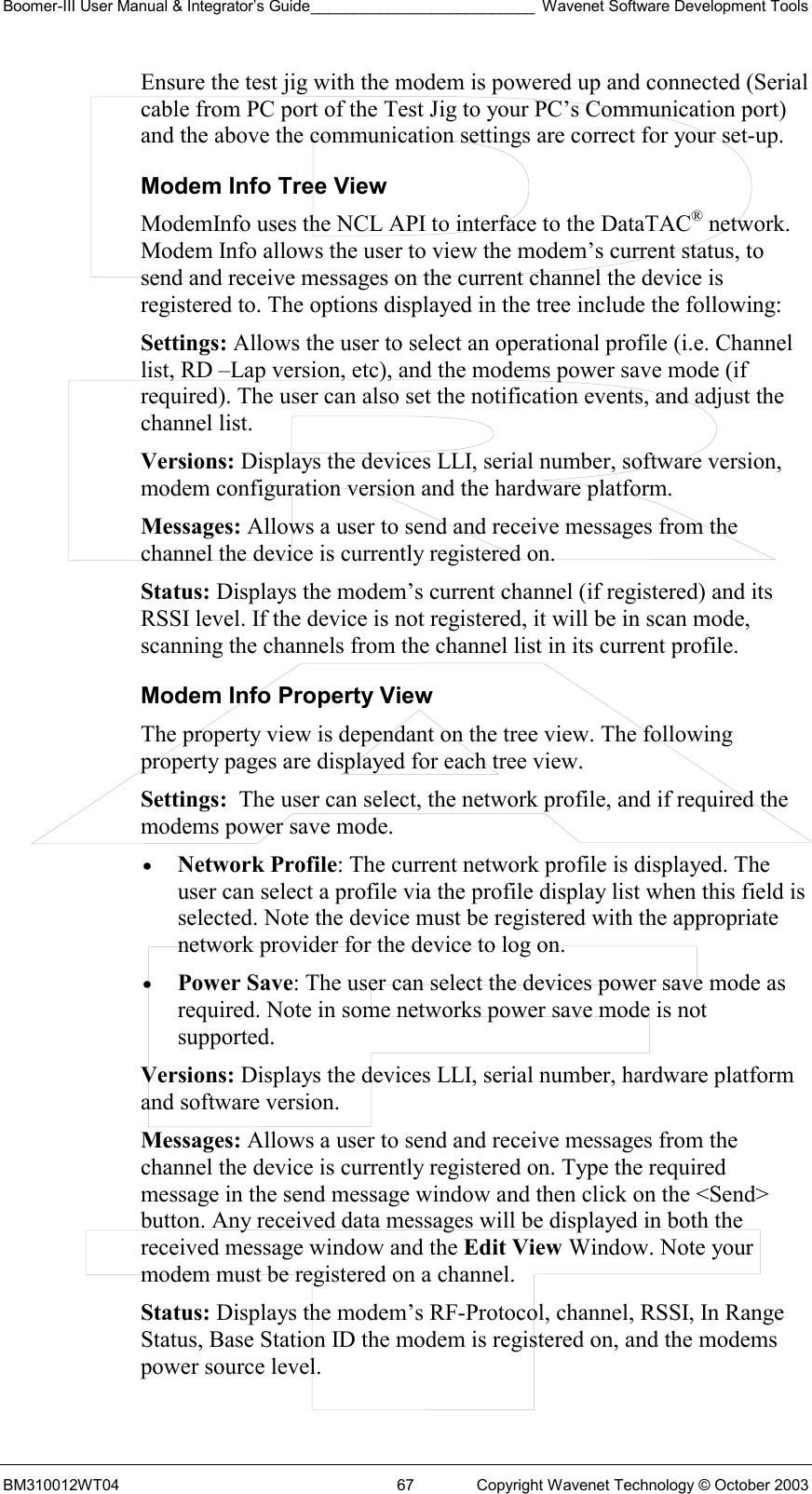 Boomer-III User Manual &amp; Integrator’s Guide__________________________ Wavenet Software Development Tools BM310012WT04  67  Copyright Wavenet Technology © October 2003 Ensure the test jig with the modem is powered up and connected (Serial cable from PC port of the Test Jig to your PC’s Communication port) and the above the communication settings are correct for your set-up. Modem Info Tree View ModemInfo uses the NCL API to interface to the DataTAC® network. Modem Info allows the user to view the modem’s current status, to send and receive messages on the current channel the device is registered to. The options displayed in the tree include the following: Settings: Allows the user to select an operational profile (i.e. Channel list, RD –Lap version, etc), and the modems power save mode (if required). The user can also set the notification events, and adjust the channel list. Versions: Displays the devices LLI, serial number, software version, modem configuration version and the hardware platform. Messages: Allows a user to send and receive messages from the channel the device is currently registered on. Status: Displays the modem’s current channel (if registered) and its RSSI level. If the device is not registered, it will be in scan mode, scanning the channels from the channel list in its current profile. Modem Info Property View The property view is dependant on the tree view. The following property pages are displayed for each tree view. Settings:  The user can select, the network profile, and if required the modems power save mode.  •  Network Profile: The current network profile is displayed. The user can select a profile via the profile display list when this field is selected. Note the device must be registered with the appropriate network provider for the device to log on.  •  Power Save: The user can select the devices power save mode as required. Note in some networks power save mode is not supported. Versions: Displays the devices LLI, serial number, hardware platform and software version. Messages: Allows a user to send and receive messages from the channel the device is currently registered on. Type the required message in the send message window and then click on the &lt;Send&gt; button. Any received data messages will be displayed in both the received message window and the Edit View Window. Note your modem must be registered on a channel. Status: Displays the modem’s RF-Protocol, channel, RSSI, In Range Status, Base Station ID the modem is registered on, and the modems power source level. 