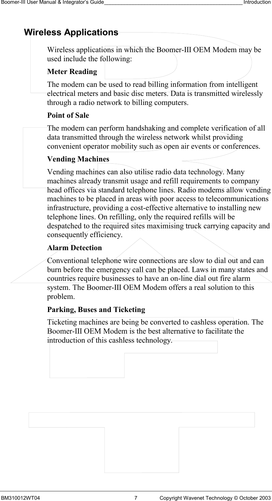 Boomer-III User Manual &amp; Integrator’s Guide________________________________________________ Introduction BM310012WT04  7  Copyright Wavenet Technology © October 2003 Wireless Applications Wireless applications in which the Boomer-III OEM Modem may be used include the following: Meter Reading The modem can be used to read billing information from intelligent electrical meters and basic disc meters. Data is transmitted wirelessly through a radio network to billing computers.  Point of Sale The modem can perform handshaking and complete verification of all data transmitted through the wireless network whilst providing convenient operator mobility such as open air events or conferences. Vending Machines Vending machines can also utilise radio data technology. Many machines already transmit usage and refill requirements to company head offices via standard telephone lines. Radio modems allow vending machines to be placed in areas with poor access to telecommunications infrastructure, providing a cost-effective alternative to installing new telephone lines. On refilling, only the required refills will be despatched to the required sites maximising truck carrying capacity and consequently efficiency.  Alarm Detection Conventional telephone wire connections are slow to dial out and can burn before the emergency call can be placed. Laws in many states and countries require businesses to have an on-line dial out fire alarm system. The Boomer-III OEM Modem offers a real solution to this problem. Parking, Buses and Ticketing Ticketing machines are being be converted to cashless operation. The Boomer-III OEM Modem is the best alternative to facilitate the introduction of this cashless technology. 