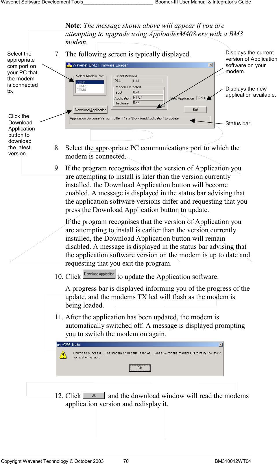 Wavenet Software Development Tools__________________________ Boomer-III User Manual &amp; Integrator’s Guide Copyright Wavenet Technology © October 2003  70  BM310012WT04 Note: The message shown above will appear if you are attempting to upgrade using ApploaderM408.exe with a BM3 modem. 7.  The following screen is typically displayed.   8.  Select the appropriate PC communications port to which the modem is connected. 9.  If the program recognises that the version of Application you are attempting to install is later than the version currently installed, the Download Application button will become enabled. A message is displayed in the status bar advising that the application software versions differ and requesting that you press the Download Application button to update. If the program recognises that the version of Application you are attempting to install is earlier than the version currently installed, the Download Application button will remain disabled. A message is displayed in the status bar advising that the application software version on the modem is up to date and requesting that you exit the program. 10. Click   to update the Application software. A progress bar is displayed informing you of the progress of the update, and the modems TX led will flash as the modem is being loaded. 11. After the application has been updated, the modem is automatically switched off. A message is displayed prompting you to switch the modem on again.   12. Click    and the download window will read the modems application version and redisplay it.  Select the appropriate com port on your PC that the modem is connected to. Click the Download Application button to download the latest version. Displays the current version of Application software on your modem.Displays the new application available.Status bar. 