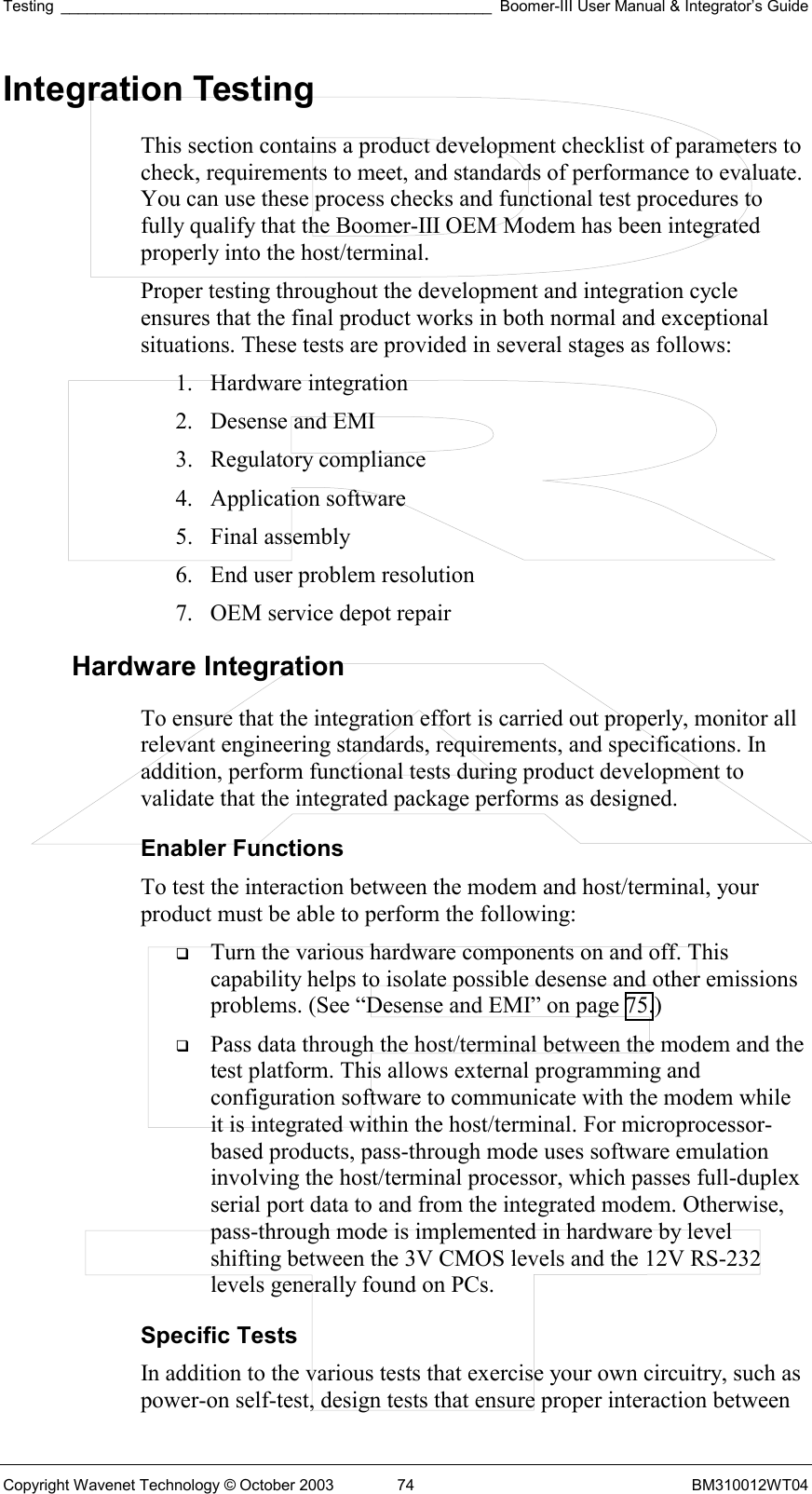 Testing __________________________________________________ Boomer-III User Manual &amp; Integrator’s Guide Copyright Wavenet Technology © October 2003  74  BM310012WT04 Integration Testing This section contains a product development checklist of parameters to check, requirements to meet, and standards of performance to evaluate. You can use these process checks and functional test procedures to fully qualify that the Boomer-III OEM Modem has been integrated properly into the host/terminal. Proper testing throughout the development and integration cycle ensures that the final product works in both normal and exceptional situations. These tests are provided in several stages as follows: 1. Hardware integration 2.  Desense and EMI 3. Regulatory compliance 4. Application software 5. Final assembly 6.  End user problem resolution 7.  OEM service depot repair Hardware Integration To ensure that the integration effort is carried out properly, monitor all relevant engineering standards, requirements, and specifications. In addition, perform functional tests during product development to validate that the integrated package performs as designed. Enabler Functions To test the interaction between the modem and host/terminal, your product must be able to perform the following:   Turn the various hardware components on and off. This capability helps to isolate possible desense and other emissions problems. (See “Desense and EMI” on page 75.)   Pass data through the host/terminal between the modem and the test platform. This allows external programming and configuration software to communicate with the modem while it is integrated within the host/terminal. For microprocessor-based products, pass-through mode uses software emulation involving the host/terminal processor, which passes full-duplex serial port data to and from the integrated modem. Otherwise, pass-through mode is implemented in hardware by level shifting between the 3V CMOS levels and the 12V RS-232 levels generally found on PCs. Specific Tests In addition to the various tests that exercise your own circuitry, such as power-on self-test, design tests that ensure proper interaction between 