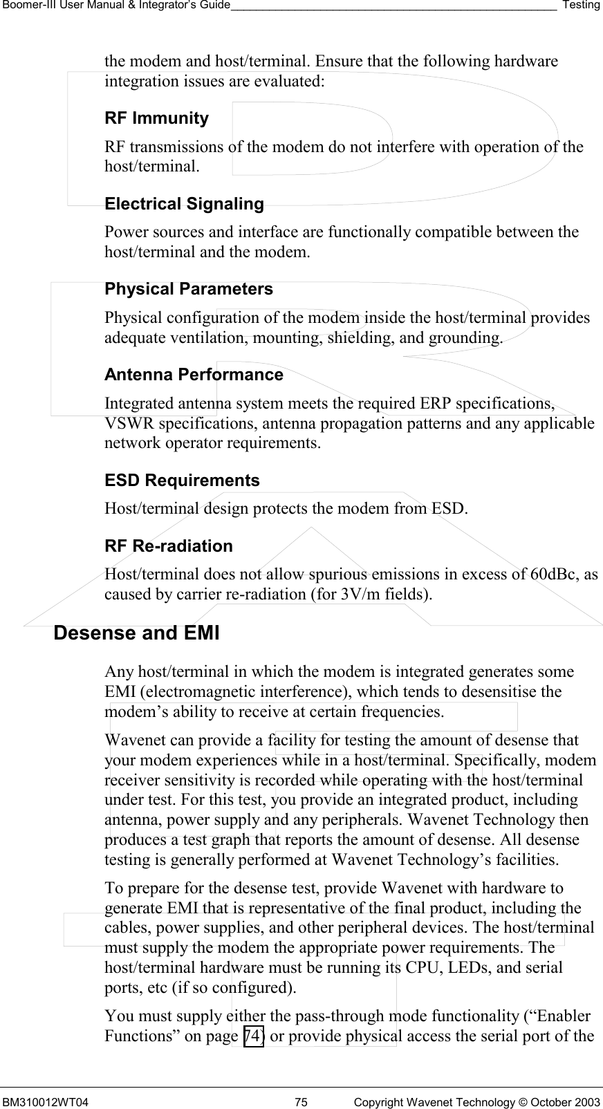 Boomer-III User Manual &amp; Integrator’s Guide___________________________________________________ Testing BM310012WT04  75  Copyright Wavenet Technology © October 2003 the modem and host/terminal. Ensure that the following hardware integration issues are evaluated: RF Immunity  RF transmissions of the modem do not interfere with operation of the host/terminal. Electrical Signaling  Power sources and interface are functionally compatible between the host/terminal and the modem. Physical Parameters  Physical configuration of the modem inside the host/terminal provides adequate ventilation, mounting, shielding, and grounding. Antenna Performance  Integrated antenna system meets the required ERP specifications, VSWR specifications, antenna propagation patterns and any applicable network operator requirements. ESD Requirements  Host/terminal design protects the modem from ESD.  RF Re-radiation  Host/terminal does not allow spurious emissions in excess of 60dBc, as caused by carrier re-radiation (for 3V/m fields). Desense and EMI Any host/terminal in which the modem is integrated generates some EMI (electromagnetic interference), which tends to desensitise the modem’s ability to receive at certain frequencies.  Wavenet can provide a facility for testing the amount of desense that your modem experiences while in a host/terminal. Specifically, modem receiver sensitivity is recorded while operating with the host/terminal under test. For this test, you provide an integrated product, including antenna, power supply and any peripherals. Wavenet Technology then produces a test graph that reports the amount of desense. All desense testing is generally performed at Wavenet Technology’s facilities. To prepare for the desense test, provide Wavenet with hardware to generate EMI that is representative of the final product, including the cables, power supplies, and other peripheral devices. The host/terminal must supply the modem the appropriate power requirements. The host/terminal hardware must be running its CPU, LEDs, and serial ports, etc (if so configured). You must supply either the pass-through mode functionality (“Enabler Functions” on page 74) or provide physical access the serial port of the 