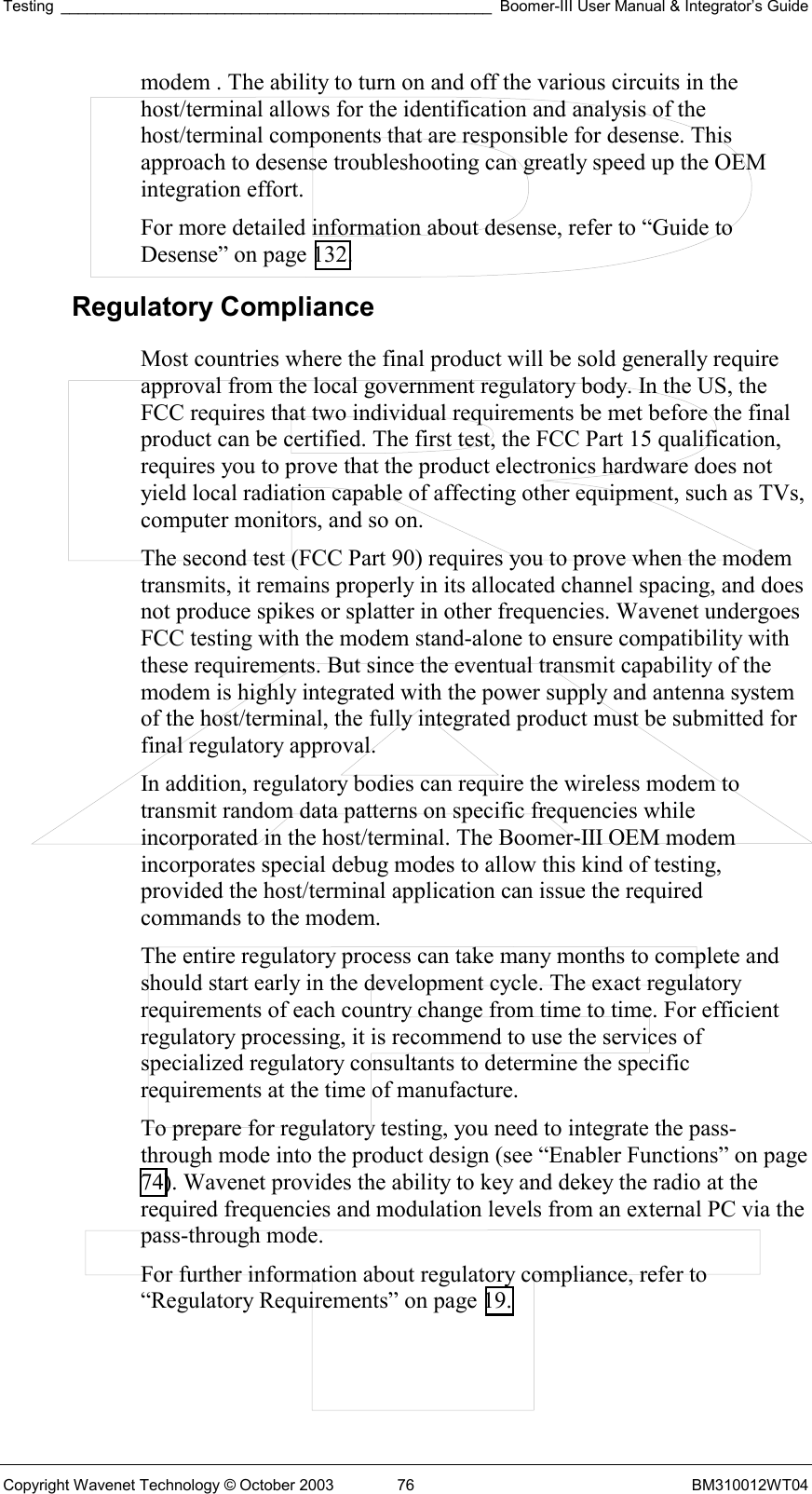 Testing __________________________________________________ Boomer-III User Manual &amp; Integrator’s Guide Copyright Wavenet Technology © October 2003  76  BM310012WT04 modem . The ability to turn on and off the various circuits in the host/terminal allows for the identification and analysis of the host/terminal components that are responsible for desense. This approach to desense troubleshooting can greatly speed up the OEM integration effort. For more detailed information about desense, refer to “Guide to Desense” on page 132. Regulatory Compliance Most countries where the final product will be sold generally require approval from the local government regulatory body. In the US, the FCC requires that two individual requirements be met before the final product can be certified. The first test, the FCC Part 15 qualification, requires you to prove that the product electronics hardware does not yield local radiation capable of affecting other equipment, such as TVs, computer monitors, and so on. The second test (FCC Part 90) requires you to prove when the modem transmits, it remains properly in its allocated channel spacing, and does not produce spikes or splatter in other frequencies. Wavenet undergoes FCC testing with the modem stand-alone to ensure compatibility with these requirements. But since the eventual transmit capability of the modem is highly integrated with the power supply and antenna system of the host/terminal, the fully integrated product must be submitted for final regulatory approval. In addition, regulatory bodies can require the wireless modem to transmit random data patterns on specific frequencies while incorporated in the host/terminal. The Boomer-III OEM modem incorporates special debug modes to allow this kind of testing, provided the host/terminal application can issue the required commands to the modem. The entire regulatory process can take many months to complete and should start early in the development cycle. The exact regulatory requirements of each country change from time to time. For efficient regulatory processing, it is recommend to use the services of specialized regulatory consultants to determine the specific requirements at the time of manufacture. To prepare for regulatory testing, you need to integrate the pass-through mode into the product design (see “Enabler Functions” on page 74). Wavenet provides the ability to key and dekey the radio at the required frequencies and modulation levels from an external PC via the pass-through mode. For further information about regulatory compliance, refer to “Regulatory Requirements” on page 19. 