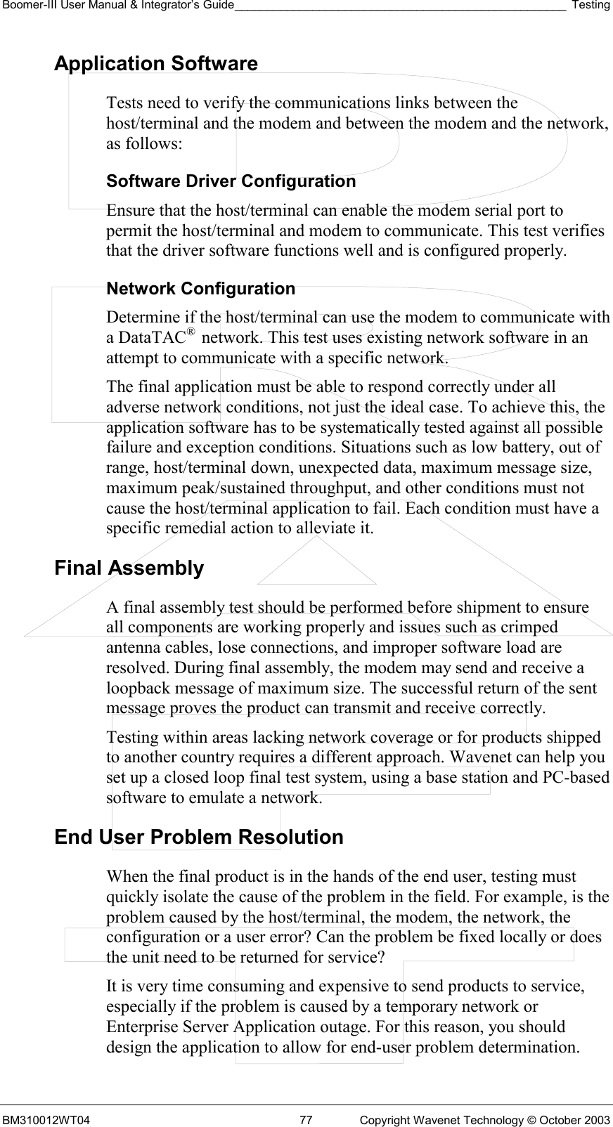 Boomer-III User Manual &amp; Integrator’s Guide___________________________________________________ Testing BM310012WT04  77  Copyright Wavenet Technology © October 2003 Application Software Tests need to verify the communications links between the host/terminal and the modem and between the modem and the network, as follows: Software Driver Configuration Ensure that the host/terminal can enable the modem serial port to permit the host/terminal and modem to communicate. This test verifies that the driver software functions well and is configured properly. Network Configuration Determine if the host/terminal can use the modem to communicate with a DataTAC®  network. This test uses existing network software in an attempt to communicate with a specific network. The final application must be able to respond correctly under all adverse network conditions, not just the ideal case. To achieve this, the application software has to be systematically tested against all possible failure and exception conditions. Situations such as low battery, out of range, host/terminal down, unexpected data, maximum message size, maximum peak/sustained throughput, and other conditions must not cause the host/terminal application to fail. Each condition must have a specific remedial action to alleviate it. Final Assembly A final assembly test should be performed before shipment to ensure all components are working properly and issues such as crimped antenna cables, lose connections, and improper software load are resolved. During final assembly, the modem may send and receive a loopback message of maximum size. The successful return of the sent message proves the product can transmit and receive correctly. Testing within areas lacking network coverage or for products shipped to another country requires a different approach. Wavenet can help you set up a closed loop final test system, using a base station and PC-based software to emulate a network.  End User Problem Resolution When the final product is in the hands of the end user, testing must quickly isolate the cause of the problem in the field. For example, is the problem caused by the host/terminal, the modem, the network, the configuration or a user error? Can the problem be fixed locally or does the unit need to be returned for service? It is very time consuming and expensive to send products to service, especially if the problem is caused by a temporary network or Enterprise Server Application outage. For this reason, you should design the application to allow for end-user problem determination. 