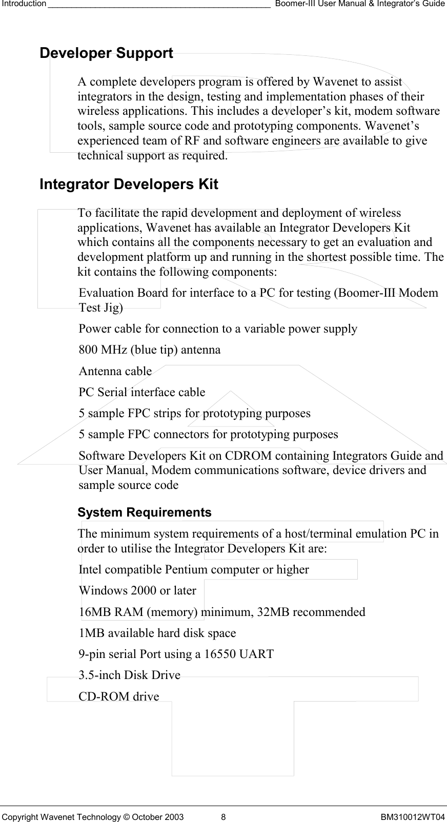 Introduction _______________________________________________ Boomer-III User Manual &amp; Integrator’s Guide Copyright Wavenet Technology © October 2003  8  BM310012WT04 Developer Support A complete developers program is offered by Wavenet to assist integrators in the design, testing and implementation phases of their wireless applications. This includes a developer’s kit, modem software tools, sample source code and prototyping components. Wavenet’s experienced team of RF and software engineers are available to give technical support as required.  Integrator Developers Kit To facilitate the rapid development and deployment of wireless applications, Wavenet has available an Integrator Developers Kit which contains all the components necessary to get an evaluation and development platform up and running in the shortest possible time. The kit contains the following components: Evaluation Board for interface to a PC for testing (Boomer-III Modem Test Jig) Power cable for connection to a variable power supply 800 MHz (blue tip) antenna Antenna cable PC Serial interface cable 5 sample FPC strips for prototyping purposes 5 sample FPC connectors for prototyping purposes Software Developers Kit on CDROM containing Integrators Guide and User Manual, Modem communications software, device drivers and sample source code System Requirements The minimum system requirements of a host/terminal emulation PC in order to utilise the Integrator Developers Kit are: Intel compatible Pentium computer or higher Windows 2000 or later 16MB RAM (memory) minimum, 32MB recommended 1MB available hard disk space 9-pin serial Port using a 16550 UART 3.5-inch Disk Drive CD-ROM drive 