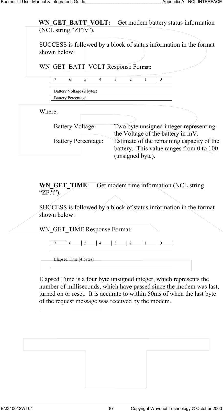 Boomer-III User Manual &amp; Integrator’s Guide________________________________ Appendix A - NCL INTERFACE  BM310012WT04  87  Copyright Wavenet Technology © October 2003 WN_GET_BATT_VOLT:   Get modem battery status information  (NCL string “ZF?v”).  SUCCESS is followed by a block of status information in the format shown below:  WN_GET_BATT_VOLT Response Format:  7 6 5 4 3 2 1 0   Battery Voltage (2 bytes) Battery Percentage    Where:  Battery Voltage:  Two byte unsigned integer representing the Voltage of the battery in mV. Battery Percentage:  Estimate of the remaining capacity of the battery.  This value ranges from 0 to 100 (unsigned byte).    WN_GET_TIME:  Get modem time information (NCL string “ZF?t”).  SUCCESS is followed by a block of status information in the format  shown below:   WN_GET_TIME Response Format:  7 6 5 4 3 2 1 0  Elapsed Time [4 bytes]  Elapsed Time is a four byte unsigned integer, which represents the  number of milliseconds, which have passed since the modem was last,  turned on or reset.  It is accurate to within 50ms of when the last byte  of the request message was received by the modem.    