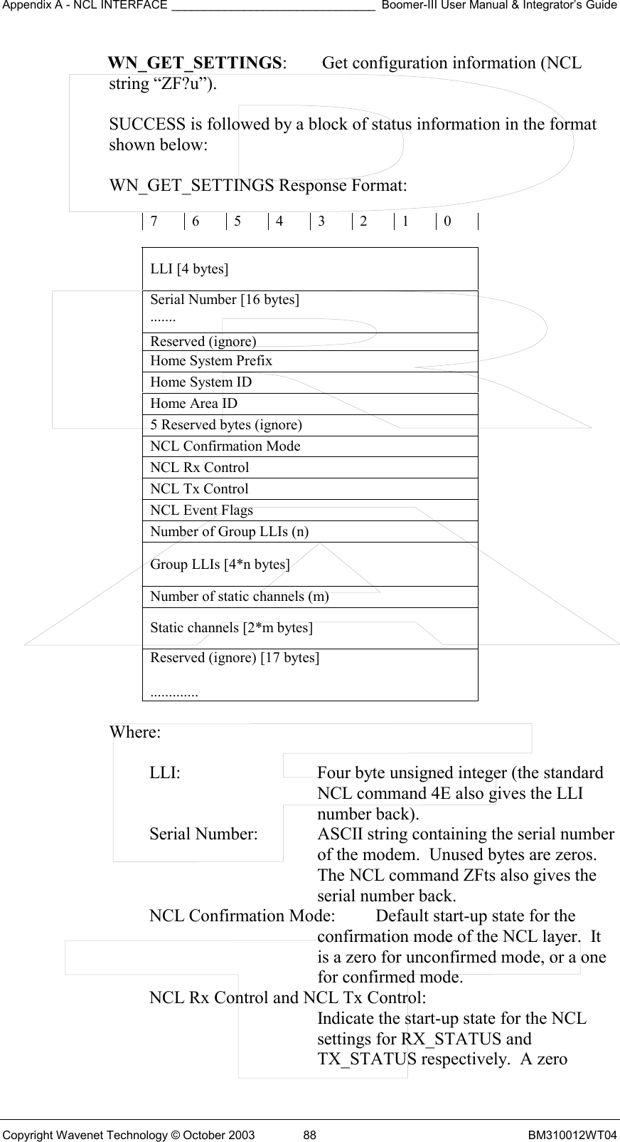 Appendix A - NCL INTERFACE _______________________________ Boomer-III User Manual &amp; Integrator’s Guide Copyright Wavenet Technology © October 2003  88  BM310012WT04 WN_GET_SETTINGS:  Get configuration information (NCL  string “ZF?u”).  SUCCESS is followed by a block of status information in the format  shown below:  WN_GET_SETTINGS Response Format:  7 6 5 4 3 2 1 0  LLI [4 bytes] Serial Number [16 bytes] ....... Reserved (ignore) Home System Prefix Home System ID Home Area ID 5 Reserved bytes (ignore) NCL Confirmation Mode NCL Rx Control NCL Tx Control NCL Event Flags Number of Group LLIs (n) Group LLIs [4*n bytes] Number of static channels (m) Static channels [2*m bytes] Reserved (ignore) [17 bytes]  .............   Where:  LLI:  Four byte unsigned integer (the standard NCL command 4E also gives the LLI number back). Serial Number:  ASCII string containing the serial number of the modem.  Unused bytes are zeros.  The NCL command ZFts also gives the serial number back.  NCL Confirmation Mode:  Default start-up state for the confirmation mode of the NCL layer.  It is a zero for unconfirmed mode, or a one for confirmed mode. NCL Rx Control and NCL Tx Control:  Indicate the start-up state for the NCL settings for RX_STATUS and TX_STATUS respectively.  A zero 