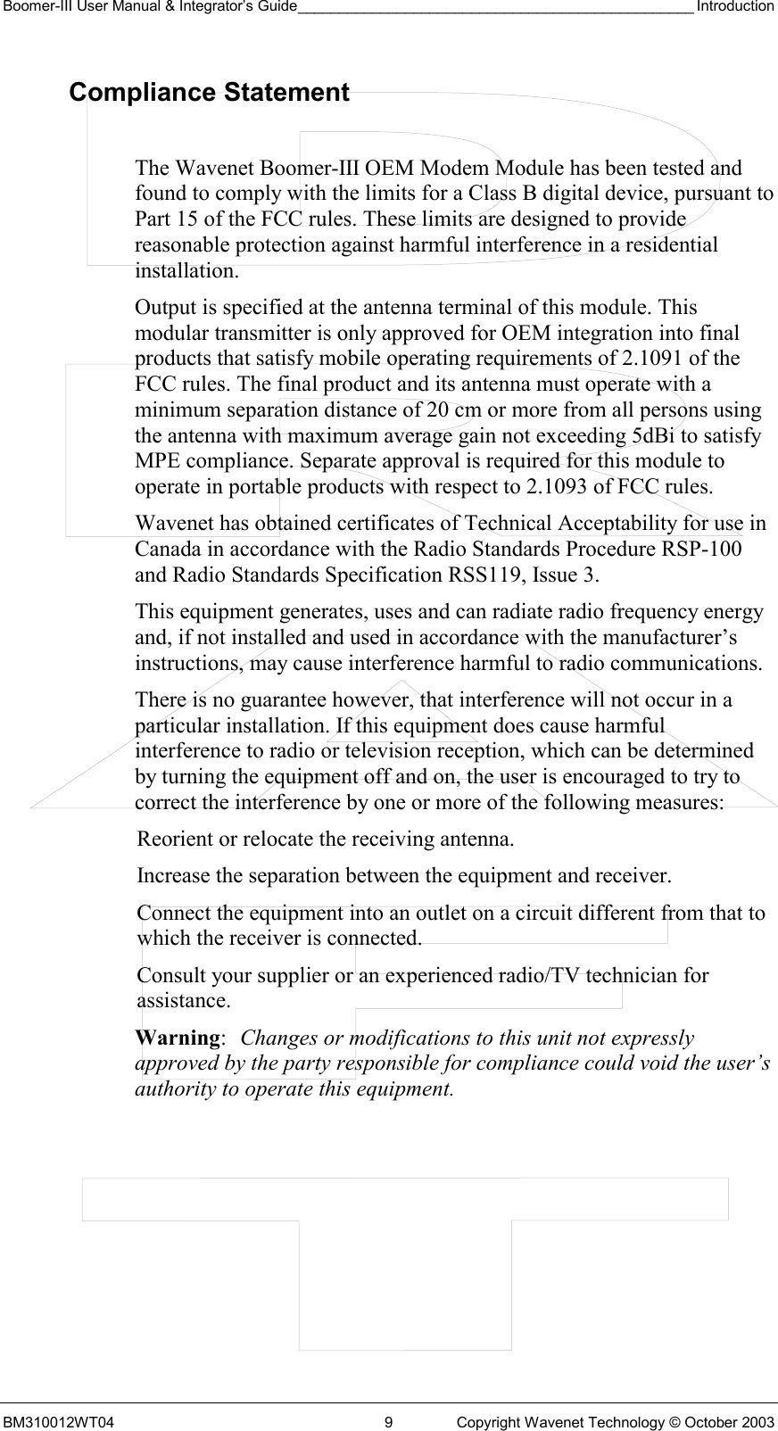 Boomer-III User Manual &amp; Integrator’s Guide________________________________________________ Introduction BM310012WT04  9  Copyright Wavenet Technology © October 2003 Compliance Statement  The Wavenet Boomer-III OEM Modem Module has been tested and found to comply with the limits for a Class B digital device, pursuant to Part 15 of the FCC rules. These limits are designed to provide reasonable protection against harmful interference in a residential installation.  Output is specified at the antenna terminal of this module. This modular transmitter is only approved for OEM integration into final products that satisfy mobile operating requirements of 2.1091 of the FCC rules. The final product and its antenna must operate with a minimum separation distance of 20 cm or more from all persons using the antenna with maximum average gain not exceeding 5dBi to satisfy MPE compliance. Separate approval is required for this module to operate in portable products with respect to 2.1093 of FCC rules. Wavenet has obtained certificates of Technical Acceptability for use in Canada in accordance with the Radio Standards Procedure RSP-100 and Radio Standards Specification RSS119, Issue 3. This equipment generates, uses and can radiate radio frequency energy and, if not installed and used in accordance with the manufacturer’s instructions, may cause interference harmful to radio communications. There is no guarantee however, that interference will not occur in a particular installation. If this equipment does cause harmful interference to radio or television reception, which can be determined by turning the equipment off and on, the user is encouraged to try to correct the interference by one or more of the following measures: Reorient or relocate the receiving antenna. Increase the separation between the equipment and receiver. Connect the equipment into an outlet on a circuit different from that to which the receiver is connected. Consult your supplier or an experienced radio/TV technician for assistance. Warning:  Changes or modifications to this unit not expressly approved by the party responsible for compliance could void the user’s authority to operate this equipment. 