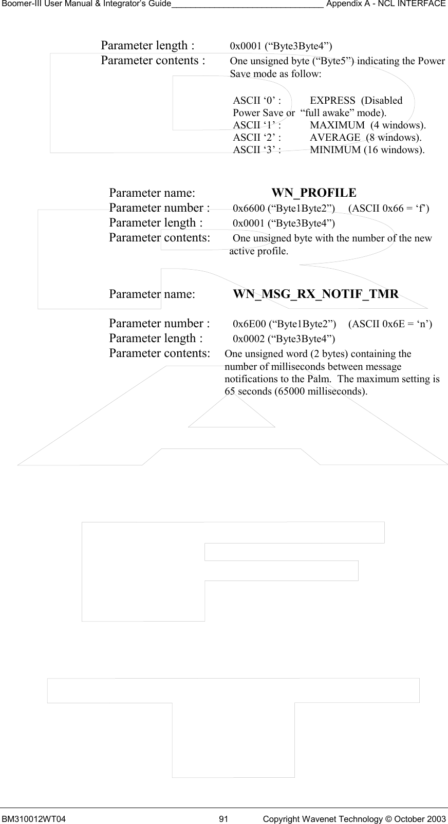 Boomer-III User Manual &amp; Integrator’s Guide________________________________ Appendix A - NCL INTERFACE  BM310012WT04  91  Copyright Wavenet Technology © October 2003 Parameter length :  0x0001 (“Byte3Byte4”) Parameter contents :  One unsigned byte (“Byte5”) indicating the Power Save mode as follow:  ASCII ‘0’ :  EXPRESS  (Disabled    Power Save or  “full awake” mode). ASCII ‘1’ :    MAXIMUM  (4 windows).   ASCII ‘2’ :     AVERAGE  (8 windows).   ASCII ‘3’ :      MINIMUM (16 windows).   Parameter name:    WN_PROFILE    Parameter number :   0x6600 (“Byte1Byte2”)  (ASCII 0x66 = ‘f’) Parameter length :   0x0001 (“Byte3Byte4”) Parameter contents:   One unsigned byte with the number of the new active profile.   Parameter name:    WN_MSG_RX_NOTIF_TMR   Parameter number :    0x6E00 (“Byte1Byte2”)  (ASCII 0x6E = ‘n’) Parameter length :    0x0002 (“Byte3Byte4”) Parameter contents:  One unsigned word (2 bytes) containing the number of milliseconds between message notifications to the Palm.  The maximum setting is 65 seconds (65000 milliseconds).  