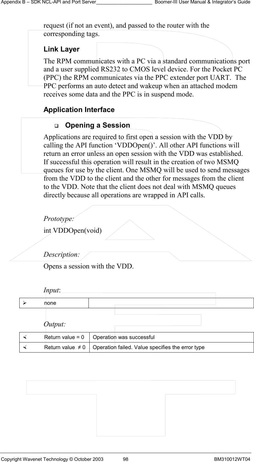 Appendix B – SDK NCL-API and Port Server_____________________ Boomer-III User Manual &amp; Integrator’s Guide Copyright Wavenet Technology © October 2003  98  BM310012WT04 request (if not an event), and passed to the router with the corresponding tags.  Link Layer The RPM communicates with a PC via a standard communications port and a user supplied RS232 to CMOS level device. For the Pocket PC  (PPC) the RPM communicates via the PPC extender port UART.  The PPC performs an auto detect and wakeup when an attached modem receives some data and the PPC is in suspend mode. Application Interface   Opening a Session Applications are required to first open a session with the VDD by calling the API function ‘VDDOpen()’. All other API functions will return an error unless an open session with the VDD was established.   If successful this operation will result in the creation of two MSMQ queues for use by the client. One MSMQ will be used to send messages from the VDD to the client and the other for messages from the client to the VDD. Note that the client does not deal with MSMQ queues directly because all operations are wrapped in API calls.   Prototype: int VDDOpen(void)  Description: Opens a session with the VDD.   Input:   none   Output:    Return value = 0   Operation was successful   Return value  ≠ 0  Operation failed. Value specifies the error type  