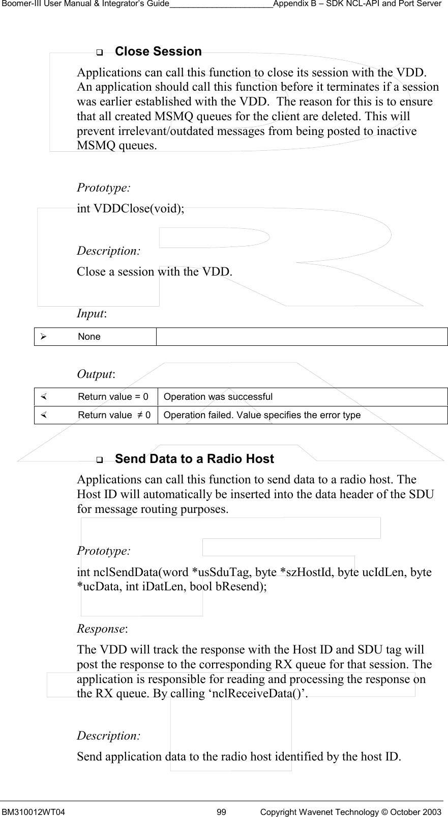 Boomer-III User Manual &amp; Integrator’s Guide______________________Appendix B – SDK NCL-API and Port Server BM310012WT04  99  Copyright Wavenet Technology © October 2003   Close Session Applications can call this function to close its session with the VDD. An application should call this function before it terminates if a session was earlier established with the VDD.  The reason for this is to ensure that all created MSMQ queues for the client are deleted. This will prevent irrelevant/outdated messages from being posted to inactive MSMQ queues.  Prototype: int VDDClose(void);  Description: Close a session with the VDD.  Input:   None   Output:    Return value = 0   Operation was successful   Return value  ≠ 0  Operation failed. Value specifies the error type    Send Data to a Radio Host Applications can call this function to send data to a radio host. The Host ID will automatically be inserted into the data header of the SDU for message routing purposes.    Prototype: int nclSendData(word *usSduTag, byte *szHostId, byte ucIdLen, byte *ucData, int iDatLen, bool bResend);  Response:  The VDD will track the response with the Host ID and SDU tag will post the response to the corresponding RX queue for that session. The application is responsible for reading and processing the response on the RX queue. By calling ‘nclReceiveData()’.   Description: Send application data to the radio host identified by the host ID.  