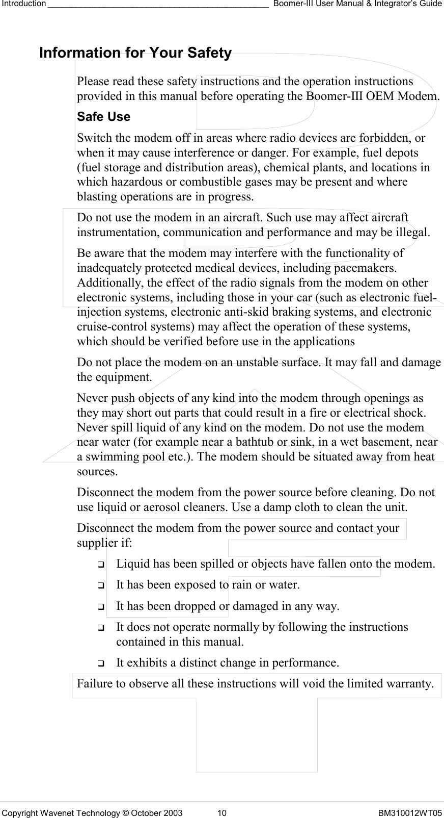 Introduction _______________________________________________ Boomer-III User Manual &amp; Integrator’s Guide Copyright Wavenet Technology © October 2003  10  BM310012WT05 Information for Your Safety Please read these safety instructions and the operation instructions provided in this manual before operating the Boomer-III OEM Modem. Safe Use Switch the modem off in areas where radio devices are forbidden, or when it may cause interference or danger. For example, fuel depots (fuel storage and distribution areas), chemical plants, and locations in which hazardous or combustible gases may be present and where blasting operations are in progress. Do not use the modem in an aircraft. Such use may affect aircraft instrumentation, communication and performance and may be illegal. Be aware that the modem may interfere with the functionality of inadequately protected medical devices, including pacemakers. Additionally, the effect of the radio signals from the modem on other electronic systems, including those in your car (such as electronic fuel-injection systems, electronic anti-skid braking systems, and electronic cruise-control systems) may affect the operation of these systems, which should be verified before use in the applications Do not place the modem on an unstable surface. It may fall and damage the equipment. Never push objects of any kind into the modem through openings as they may short out parts that could result in a fire or electrical shock. Never spill liquid of any kind on the modem. Do not use the modem near water (for example near a bathtub or sink, in a wet basement, near a swimming pool etc.). The modem should be situated away from heat sources. Disconnect the modem from the power source before cleaning. Do not use liquid or aerosol cleaners. Use a damp cloth to clean the unit. Disconnect the modem from the power source and contact your supplier if:   Liquid has been spilled or objects have fallen onto the modem.   It has been exposed to rain or water.   It has been dropped or damaged in any way.   It does not operate normally by following the instructions contained in this manual.   It exhibits a distinct change in performance. Failure to observe all these instructions will void the limited warranty.   