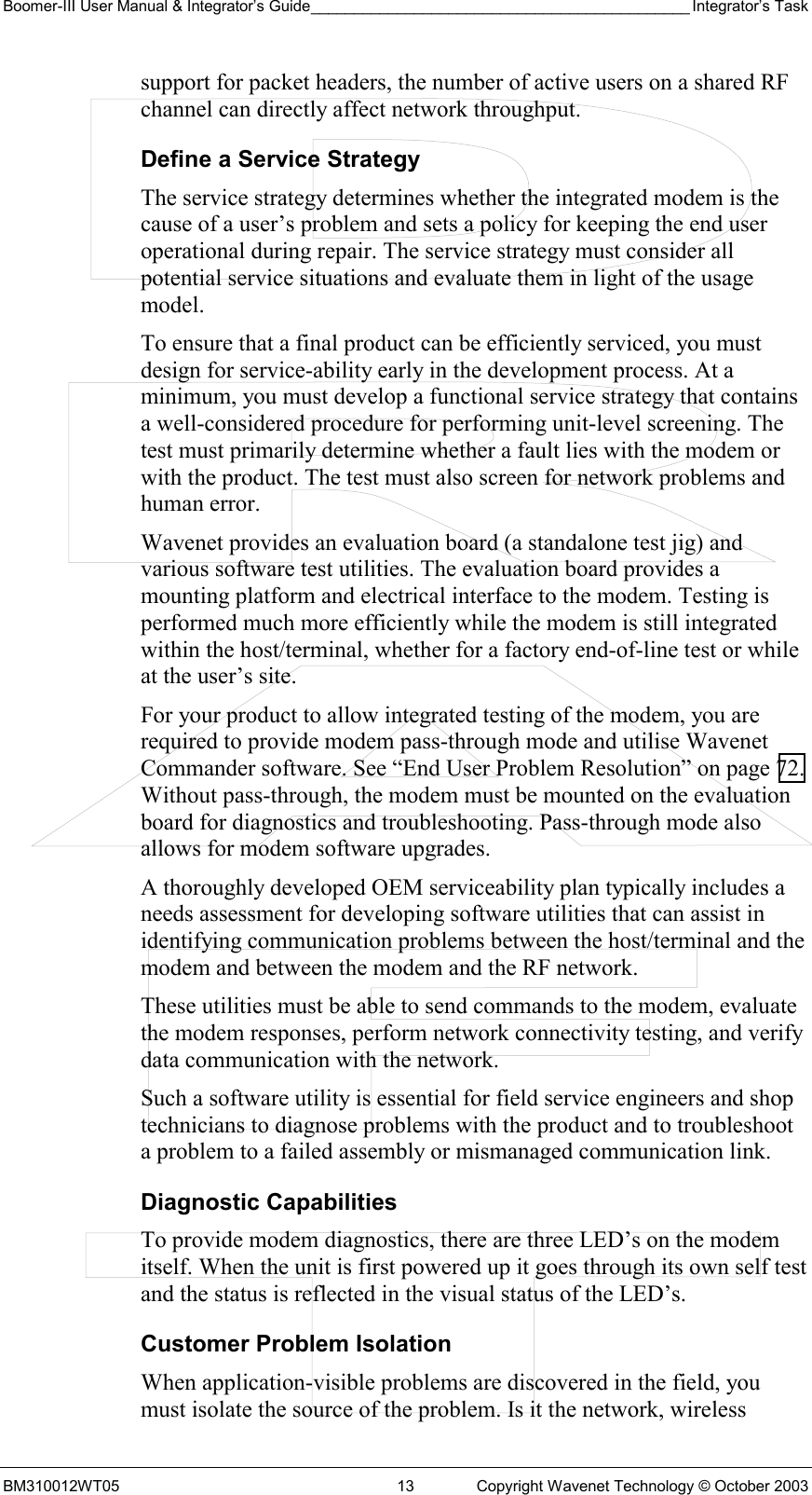 Boomer-III User Manual &amp; Integrator’s Guide____________________________________________ Integrator’s Task BM310012WT05  13  Copyright Wavenet Technology © October 2003 support for packet headers, the number of active users on a shared RF channel can directly affect network throughput. Define a Service Strategy The service strategy determines whether the integrated modem is the cause of a user’s problem and sets a policy for keeping the end user operational during repair. The service strategy must consider all potential service situations and evaluate them in light of the usage model.  To ensure that a final product can be efficiently serviced, you must design for service-ability early in the development process. At a minimum, you must develop a functional service strategy that contains a well-considered procedure for performing unit-level screening. The test must primarily determine whether a fault lies with the modem or with the product. The test must also screen for network problems and human error. Wavenet provides an evaluation board (a standalone test jig) and various software test utilities. The evaluation board provides a mounting platform and electrical interface to the modem. Testing is performed much more efficiently while the modem is still integrated within the host/terminal, whether for a factory end-of-line test or while at the user’s site. For your product to allow integrated testing of the modem, you are required to provide modem pass-through mode and utilise Wavenet Commander software. See “End User Problem Resolution” on page 72. Without pass-through, the modem must be mounted on the evaluation board for diagnostics and troubleshooting. Pass-through mode also allows for modem software upgrades. A thoroughly developed OEM serviceability plan typically includes a needs assessment for developing software utilities that can assist in identifying communication problems between the host/terminal and the modem and between the modem and the RF network. These utilities must be able to send commands to the modem, evaluate the modem responses, perform network connectivity testing, and verify data communication with the network. Such a software utility is essential for field service engineers and shop technicians to diagnose problems with the product and to troubleshoot a problem to a failed assembly or mismanaged communication link. Diagnostic Capabilities To provide modem diagnostics, there are three LED’s on the modem itself. When the unit is first powered up it goes through its own self test and the status is reflected in the visual status of the LED’s. Customer Problem Isolation When application-visible problems are discovered in the field, you must isolate the source of the problem. Is it the network, wireless 