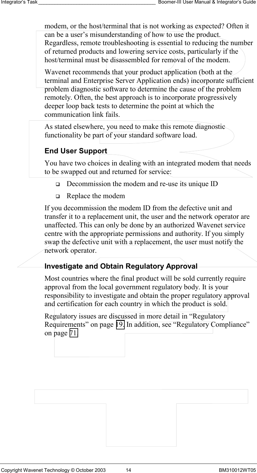 Integrator’s Task ___________________________________________ Boomer-III User Manual &amp; Integrator’s Guide Copyright Wavenet Technology © October 2003  14  BM310012WT05 modem, or the host/terminal that is not working as expected? Often it can be a user’s misunderstanding of how to use the product. Regardless, remote troubleshooting is essential to reducing the number of returned products and lowering service costs, particularly if the host/terminal must be disassembled for removal of the modem. Wavenet recommends that your product application (both at the terminal and Enterprise Server Application ends) incorporate sufficient problem diagnostic software to determine the cause of the problem remotely. Often, the best approach is to incorporate progressively deeper loop back tests to determine the point at which the communication link fails. As stated elsewhere, you need to make this remote diagnostic functionality be part of your standard software load.  End User Support You have two choices in dealing with an integrated modem that needs to be swapped out and returned for service:   Decommission the modem and re-use its unique ID   Replace the modem If you decommission the modem ID from the defective unit and transfer it to a replacement unit, the user and the network operator are unaffected. This can only be done by an authorized Wavenet service centre with the appropriate permissions and authority. If you simply swap the defective unit with a replacement, the user must notify the network operator.  Investigate and Obtain Regulatory Approval Most countries where the final product will be sold currently require approval from the local government regulatory body. It is your responsibility to investigate and obtain the proper regulatory approval and certification for each country in which the product is sold.  Regulatory issues are discussed in more detail in “Regulatory Requirements” on page 19. In addition, see “Regulatory Compliance” on page 71. 