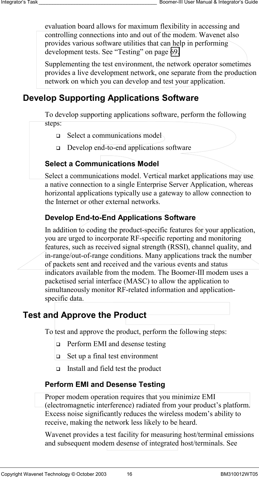 Integrator’s Task ___________________________________________ Boomer-III User Manual &amp; Integrator’s Guide Copyright Wavenet Technology © October 2003  16  BM310012WT05 evaluation board allows for maximum flexibility in accessing and controlling connections into and out of the modem. Wavenet also provides various software utilities that can help in performing development tests. See “Testing” on page 69.  Supplementing the test environment, the network operator sometimes provides a live development network, one separate from the production network on which you can develop and test your application. Develop Supporting Applications Software To develop supporting applications software, perform the following steps:   Select a communications model   Develop end-to-end applications software Select a Communications Model Select a communications model. Vertical market applications may use a native connection to a single Enterprise Server Application, whereas horizontal applications typically use a gateway to allow connection to the Internet or other external networks. Develop End-to-End Applications Software In addition to coding the product-specific features for your application, you are urged to incorporate RF-specific reporting and monitoring features, such as received signal strength (RSSI), channel quality, and in-range/out-of-range conditions. Many applications track the number of packets sent and received and the various events and status indicators available from the modem. The Boomer-III modem uses a packetised serial interface (MASC) to allow the application to simultaneously monitor RF-related information and application-specific data.  Test and Approve the Product To test and approve the product, perform the following steps:   Perform EMI and desense testing   Set up a final test environment   Install and field test the product Perform EMI and Desense Testing Proper modem operation requires that you minimize EMI (electromagnetic interference) radiated from your product’s platform. Excess noise significantly reduces the wireless modem’s ability to receive, making the network less likely to be heard. Wavenet provides a test facility for measuring host/terminal emissions and subsequent modem desense of integrated host/terminals. See 