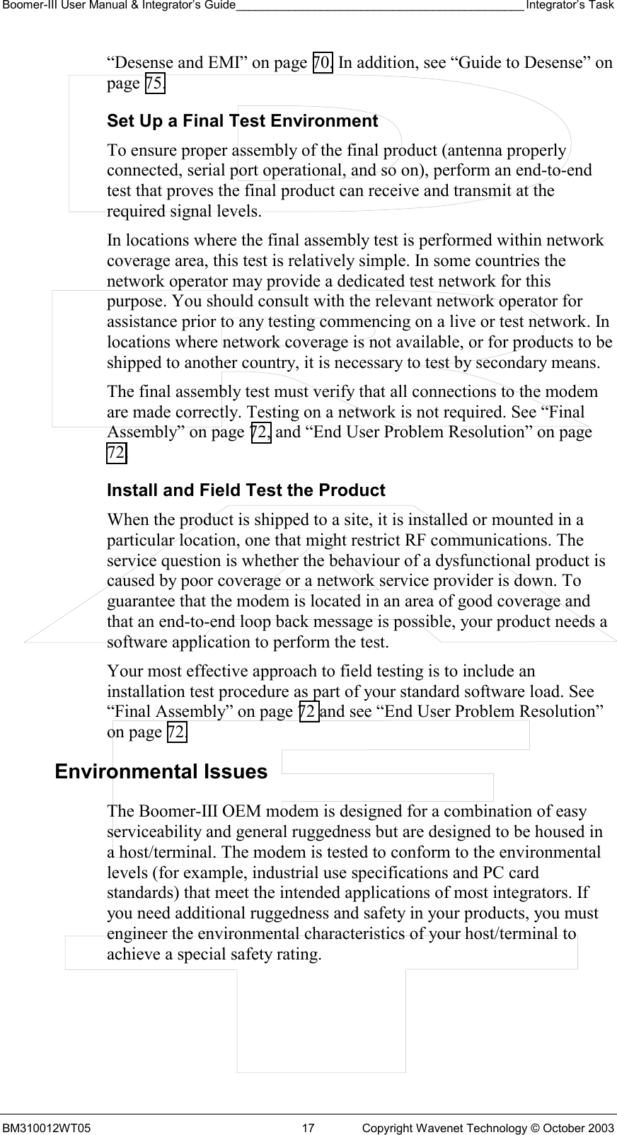 Boomer-III User Manual &amp; Integrator’s Guide____________________________________________ Integrator’s Task BM310012WT05  17  Copyright Wavenet Technology © October 2003 “Desense and EMI” on page 70. In addition, see “Guide to Desense” on page 75. Set Up a Final Test Environment To ensure proper assembly of the final product (antenna properly connected, serial port operational, and so on), perform an end-to-end test that proves the final product can receive and transmit at the required signal levels.  In locations where the final assembly test is performed within network coverage area, this test is relatively simple. In some countries the network operator may provide a dedicated test network for this purpose. You should consult with the relevant network operator for assistance prior to any testing commencing on a live or test network. In locations where network coverage is not available, or for products to be shipped to another country, it is necessary to test by secondary means. The final assembly test must verify that all connections to the modem are made correctly. Testing on a network is not required. See “Final Assembly” on page 72, and “End User Problem Resolution” on page 72. Install and Field Test the Product When the product is shipped to a site, it is installed or mounted in a particular location, one that might restrict RF communications. The service question is whether the behaviour of a dysfunctional product is caused by poor coverage or a network service provider is down. To guarantee that the modem is located in an area of good coverage and that an end-to-end loop back message is possible, your product needs a software application to perform the test. Your most effective approach to field testing is to include an installation test procedure as part of your standard software load. See “Final Assembly” on page 72 and see “End User Problem Resolution” on page 72. Environmental Issues The Boomer-III OEM modem is designed for a combination of easy serviceability and general ruggedness but are designed to be housed in a host/terminal. The modem is tested to conform to the environmental levels (for example, industrial use specifications and PC card standards) that meet the intended applications of most integrators. If you need additional ruggedness and safety in your products, you must engineer the environmental characteristics of your host/terminal to achieve a special safety rating. 