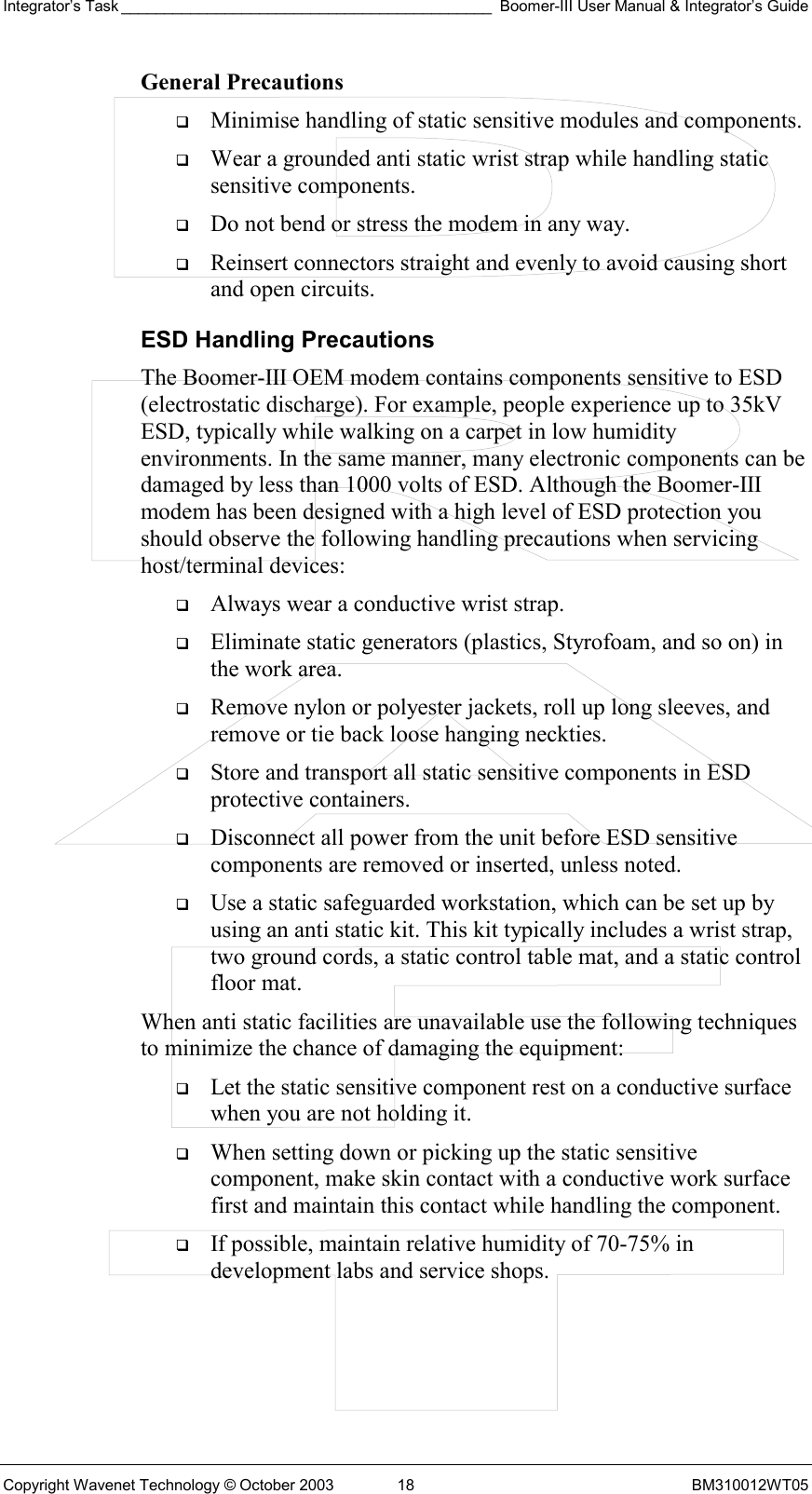 Integrator’s Task ___________________________________________ Boomer-III User Manual &amp; Integrator’s Guide Copyright Wavenet Technology © October 2003  18  BM310012WT05 General Precautions   Minimise handling of static sensitive modules and components.   Wear a grounded anti static wrist strap while handling static sensitive components.   Do not bend or stress the modem in any way.   Reinsert connectors straight and evenly to avoid causing short and open circuits. ESD Handling Precautions The Boomer-III OEM modem contains components sensitive to ESD (electrostatic discharge). For example, people experience up to 35kV ESD, typically while walking on a carpet in low humidity environments. In the same manner, many electronic components can be damaged by less than 1000 volts of ESD. Although the Boomer-III modem has been designed with a high level of ESD protection you should observe the following handling precautions when servicing host/terminal devices:   Always wear a conductive wrist strap.   Eliminate static generators (plastics, Styrofoam, and so on) in the work area.   Remove nylon or polyester jackets, roll up long sleeves, and remove or tie back loose hanging neckties.   Store and transport all static sensitive components in ESD protective containers.   Disconnect all power from the unit before ESD sensitive components are removed or inserted, unless noted.   Use a static safeguarded workstation, which can be set up by using an anti static kit. This kit typically includes a wrist strap, two ground cords, a static control table mat, and a static control floor mat. When anti static facilities are unavailable use the following techniques to minimize the chance of damaging the equipment:   Let the static sensitive component rest on a conductive surface when you are not holding it.   When setting down or picking up the static sensitive component, make skin contact with a conductive work surface first and maintain this contact while handling the component.   If possible, maintain relative humidity of 70-75% in development labs and service shops. 