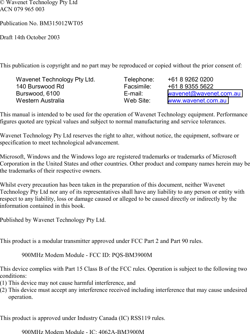   © Wavenet Technology Pty Ltd ACN 079 965 003  Publication No. BM315012WT05  Draft 14th October 2003    This publication is copyright and no part may be reproduced or copied without the prior consent of:  Wavenet Technology Pty Ltd. 140 Burswood Rd Burswood, 6100 Western Australia Telephone:  +61 8 9262 0200 Facsimile:  +61 8 9355 5622 E-mail:   wavenet@wavenet.com.au  Web Site:  www.wavenet.com.au   This manual is intended to be used for the operation of Wavenet Technology equipment. Performance figures quoted are typical values and subject to normal manufacturing and service tolerances.  Wavenet Technology Pty Ltd reserves the right to alter, without notice, the equipment, software or specification to meet technological advancement.  Microsoft, Windows and the Windows logo are registered trademarks or trademarks of Microsoft Corporation in the United States and other countries. Other product and company names herein may be the trademarks of their respective owners.  Whilst every precaution has been taken in the preparation of this document, neither Wavenet Technology Pty Ltd nor any of its representatives shall have any liability to any person or entity with respect to any liability, loss or damage caused or alleged to be caused directly or indirectly by the information contained in this book.  Published by Wavenet Technology Pty Ltd.   This product is a modular transmitter approved under FCC Part 2 and Part 90 rules.  900MHz Modem Module - FCC ID: PQS-BM3900M  This device complies with Part 15 Class B of the FCC rules. Operation is subject to the following two conditions: (1) This device may not cause harmful interference, and (2) This device must accept any interference received including interference that may cause undesired operation.   This product is approved under Industry Canada (IC) RSS119 rules.  900MHz Modem Module - IC: 4062A-BM3900M      