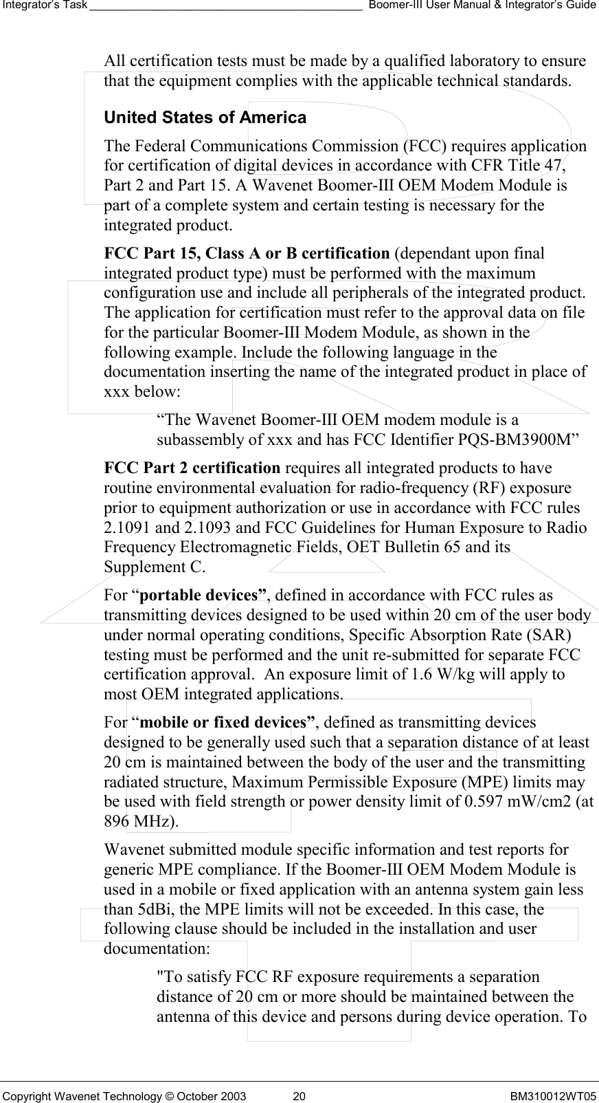 Integrator’s Task ___________________________________________ Boomer-III User Manual &amp; Integrator’s Guide Copyright Wavenet Technology © October 2003  20  BM310012WT05 All certification tests must be made by a qualified laboratory to ensure that the equipment complies with the applicable technical standards. United States of America The Federal Communications Commission (FCC) requires application for certification of digital devices in accordance with CFR Title 47, Part 2 and Part 15. A Wavenet Boomer-III OEM Modem Module is part of a complete system and certain testing is necessary for the integrated product. FCC Part 15, Class A or B certification (dependant upon final integrated product type) must be performed with the maximum configuration use and include all peripherals of the integrated product. The application for certification must refer to the approval data on file for the particular Boomer-III Modem Module, as shown in the following example. Include the following language in the documentation inserting the name of the integrated product in place of xxx below:  “The Wavenet Boomer-III OEM modem module is a subassembly of xxx and has FCC Identifier PQS-BM3900M”  FCC Part 2 certification requires all integrated products to have routine environmental evaluation for radio-frequency (RF) exposure prior to equipment authorization or use in accordance with FCC rules 2.1091 and 2.1093 and FCC Guidelines for Human Exposure to Radio Frequency Electromagnetic Fields, OET Bulletin 65 and its Supplement C.  For “portable devices”, defined in accordance with FCC rules as transmitting devices designed to be used within 20 cm of the user body under normal operating conditions, Specific Absorption Rate (SAR) testing must be performed and the unit re-submitted for separate FCC certification approval.  An exposure limit of 1.6 W/kg will apply to most OEM integrated applications. For “mobile or fixed devices”, defined as transmitting devices designed to be generally used such that a separation distance of at least 20 cm is maintained between the body of the user and the transmitting radiated structure, Maximum Permissible Exposure (MPE) limits may be used with field strength or power density limit of 0.597 mW/cm2 (at 896 MHz).  Wavenet submitted module specific information and test reports for generic MPE compliance. If the Boomer-III OEM Modem Module is used in a mobile or fixed application with an antenna system gain less than 5dBi, the MPE limits will not be exceeded. In this case, the following clause should be included in the installation and user documentation: &quot;To satisfy FCC RF exposure requirements a separation distance of 20 cm or more should be maintained between the antenna of this device and persons during device operation. To 