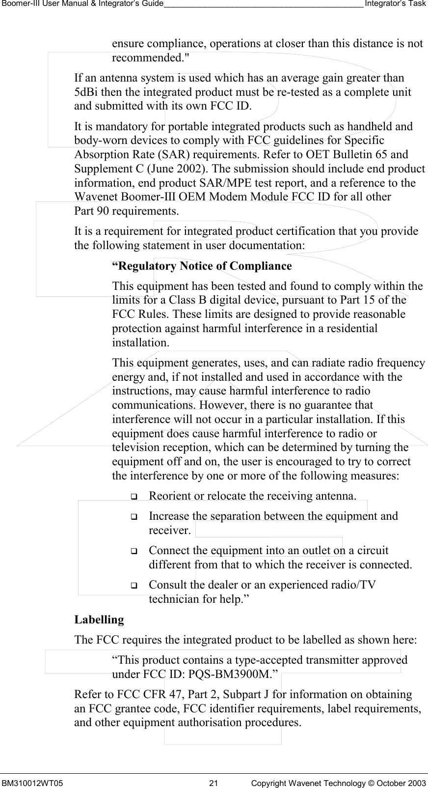 Boomer-III User Manual &amp; Integrator’s Guide____________________________________________ Integrator’s Task BM310012WT05  21  Copyright Wavenet Technology © October 2003 ensure compliance, operations at closer than this distance is not recommended.&quot; If an antenna system is used which has an average gain greater than 5dBi then the integrated product must be re-tested as a complete unit and submitted with its own FCC ID.   It is mandatory for portable integrated products such as handheld and body-worn devices to comply with FCC guidelines for Specific Absorption Rate (SAR) requirements. Refer to OET Bulletin 65 and Supplement C (June 2002). The submission should include end product information, end product SAR/MPE test report, and a reference to the Wavenet Boomer-III OEM Modem Module FCC ID for all other Part 90 requirements. It is a requirement for integrated product certification that you provide the following statement in user documentation: “Regulatory Notice of Compliance This equipment has been tested and found to comply within the limits for a Class B digital device, pursuant to Part 15 of the FCC Rules. These limits are designed to provide reasonable protection against harmful interference in a residential installation. This equipment generates, uses, and can radiate radio frequency energy and, if not installed and used in accordance with the instructions, may cause harmful interference to radio communications. However, there is no guarantee that interference will not occur in a particular installation. If this equipment does cause harmful interference to radio or television reception, which can be determined by turning the equipment off and on, the user is encouraged to try to correct the interference by one or more of the following measures:   Reorient or relocate the receiving antenna.   Increase the separation between the equipment and receiver.   Connect the equipment into an outlet on a circuit different from that to which the receiver is connected.   Consult the dealer or an experienced radio/TV technician for help.” Labelling  The FCC requires the integrated product to be labelled as shown here: “This product contains a type-accepted transmitter approved under FCC ID: PQS-BM3900M.” Refer to FCC CFR 47, Part 2, Subpart J for information on obtaining an FCC grantee code, FCC identifier requirements, label requirements, and other equipment authorisation procedures. 