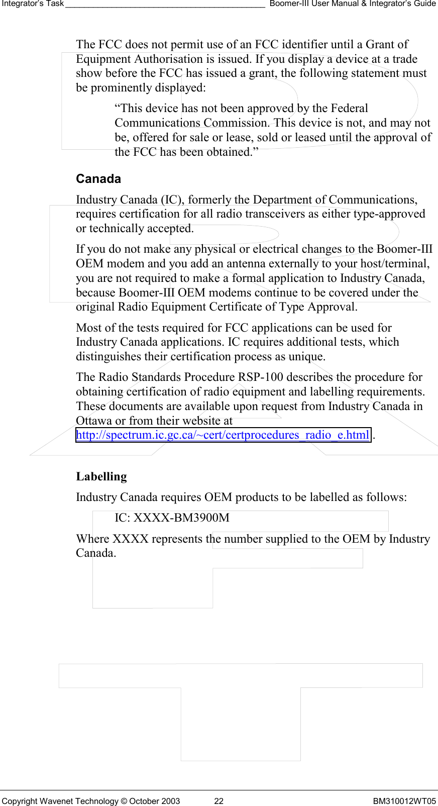 Integrator’s Task ___________________________________________ Boomer-III User Manual &amp; Integrator’s Guide Copyright Wavenet Technology © October 2003  22  BM310012WT05 The FCC does not permit use of an FCC identifier until a Grant of Equipment Authorisation is issued. If you display a device at a trade show before the FCC has issued a grant, the following statement must be prominently displayed: “This device has not been approved by the Federal Communications Commission. This device is not, and may not be, offered for sale or lease, sold or leased until the approval of the FCC has been obtained.” Canada Industry Canada (IC), formerly the Department of Communications, requires certification for all radio transceivers as either type-approved or technically accepted. If you do not make any physical or electrical changes to the Boomer-III OEM modem and you add an antenna externally to your host/terminal, you are not required to make a formal application to Industry Canada, because Boomer-III OEM modems continue to be covered under the original Radio Equipment Certificate of Type Approval. Most of the tests required for FCC applications can be used for Industry Canada applications. IC requires additional tests, which distinguishes their certification process as unique. The Radio Standards Procedure RSP-100 describes the procedure for obtaining certification of radio equipment and labelling requirements. These documents are available upon request from Industry Canada in Ottawa or from their website at http://spectrum.ic.gc.ca/~cert/certprocedures_radio_e.html .  Labelling Industry Canada requires OEM products to be labelled as follows: IC: XXXX-BM3900M Where XXXX represents the number supplied to the OEM by Industry Canada.    