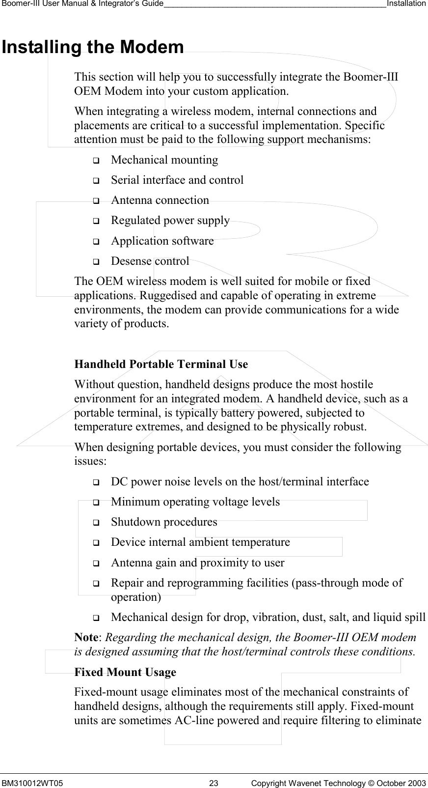 Boomer-III User Manual &amp; Integrator’s Guide_________________________________________________Installation  BM310012WT05  23  Copyright Wavenet Technology © October 2003 Installing the Modem This section will help you to successfully integrate the Boomer-III OEM Modem into your custom application.  When integrating a wireless modem, internal connections and placements are critical to a successful implementation. Specific attention must be paid to the following support mechanisms:   Mechanical mounting   Serial interface and control   Antenna connection   Regulated power supply   Application software   Desense control The OEM wireless modem is well suited for mobile or fixed applications. Ruggedised and capable of operating in extreme environments, the modem can provide communications for a wide variety of products.  Handheld Portable Terminal Use Without question, handheld designs produce the most hostile environment for an integrated modem. A handheld device, such as a portable terminal, is typically battery powered, subjected to temperature extremes, and designed to be physically robust. When designing portable devices, you must consider the following issues:   DC power noise levels on the host/terminal interface   Minimum operating voltage levels   Shutdown procedures   Device internal ambient temperature   Antenna gain and proximity to user   Repair and reprogramming facilities (pass-through mode of operation)   Mechanical design for drop, vibration, dust, salt, and liquid spill Note: Regarding the mechanical design, the Boomer-III OEM modem is designed assuming that the host/terminal controls these conditions. Fixed Mount Usage Fixed-mount usage eliminates most of the mechanical constraints of handheld designs, although the requirements still apply. Fixed-mount units are sometimes AC-line powered and require filtering to eliminate 