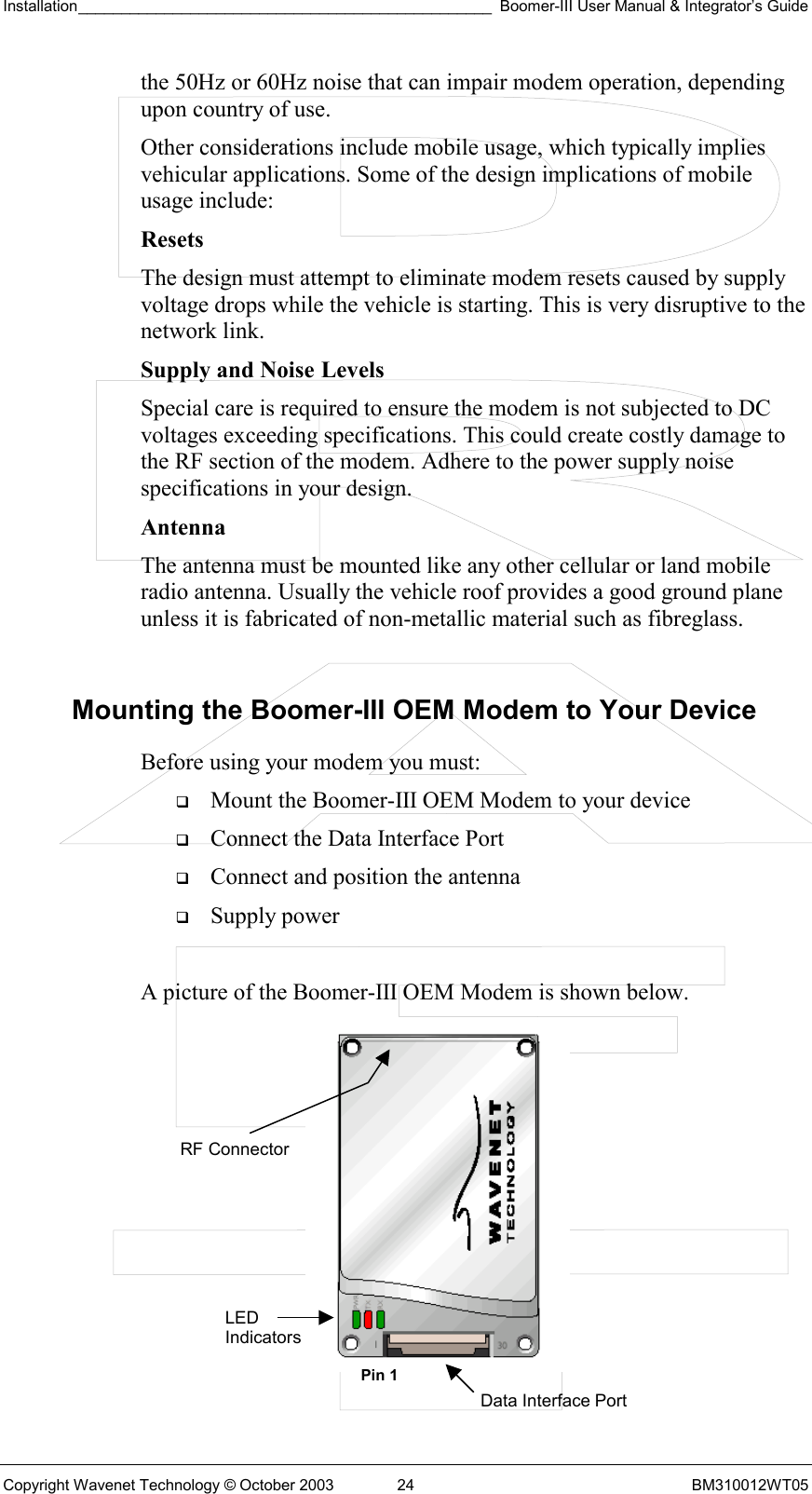 Installation________________________________________________ Boomer-III User Manual &amp; Integrator’s Guide  Copyright Wavenet Technology © October 2003  24  BM310012WT05 the 50Hz or 60Hz noise that can impair modem operation, depending upon country of use. Other considerations include mobile usage, which typically implies vehicular applications. Some of the design implications of mobile usage include: Resets  The design must attempt to eliminate modem resets caused by supply voltage drops while the vehicle is starting. This is very disruptive to the network link. Supply and Noise Levels Special care is required to ensure the modem is not subjected to DC voltages exceeding specifications. This could create costly damage to the RF section of the modem. Adhere to the power supply noise specifications in your design. Antenna The antenna must be mounted like any other cellular or land mobile radio antenna. Usually the vehicle roof provides a good ground plane unless it is fabricated of non-metallic material such as fibreglass.  Mounting the Boomer-III OEM Modem to Your Device Before using your modem you must:   Mount the Boomer-III OEM Modem to your device   Connect the Data Interface Port    Connect and position the antenna   Supply power  A picture of the Boomer-III OEM Modem is shown below.           LED Indicators Data Interface PortRF Connector Pin 1 