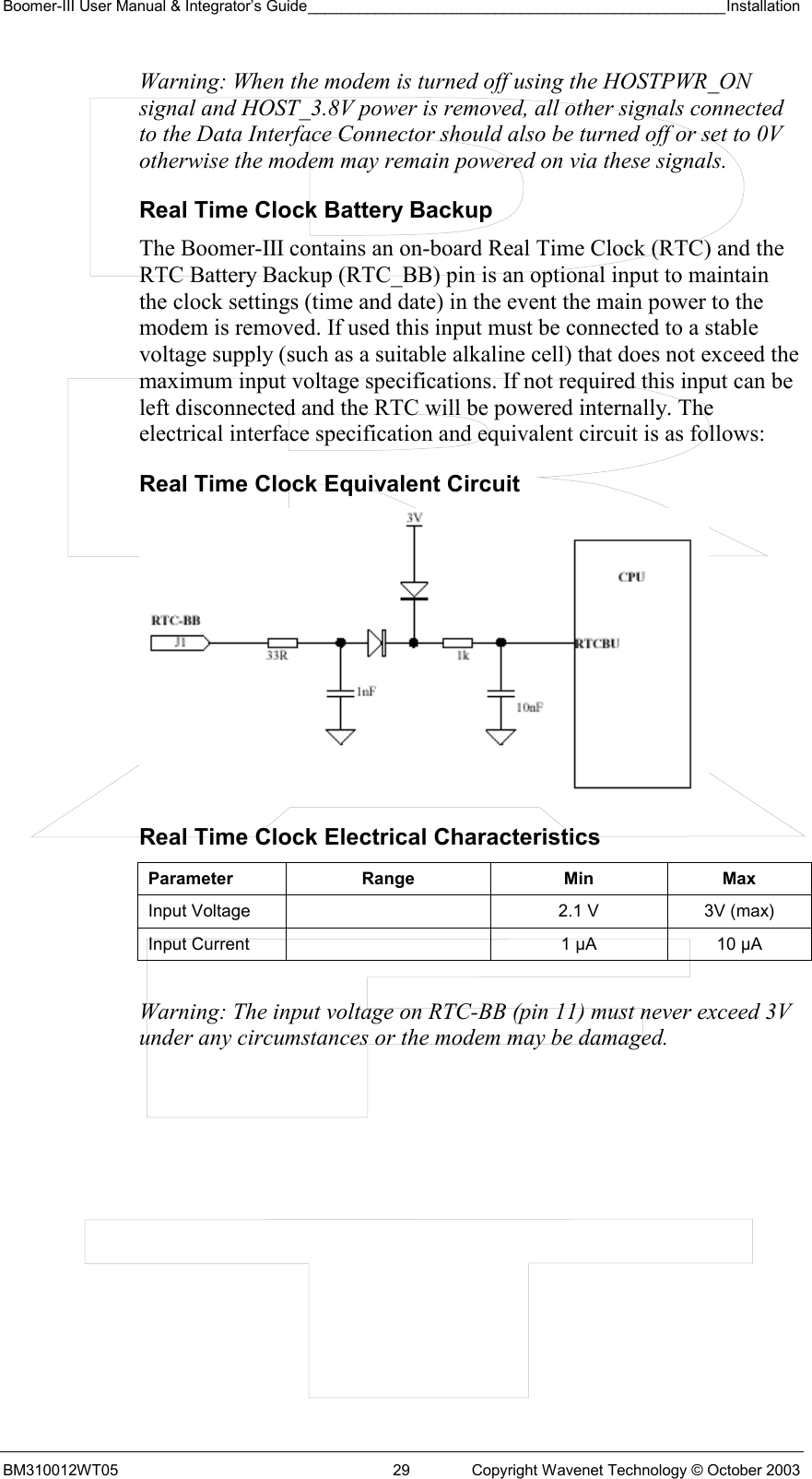 Boomer-III User Manual &amp; Integrator’s Guide_________________________________________________Installation  BM310012WT05  29  Copyright Wavenet Technology © October 2003 Warning: When the modem is turned off using the HOSTPWR_ON signal and HOST_3.8V power is removed, all other signals connected to the Data Interface Connector should also be turned off or set to 0V otherwise the modem may remain powered on via these signals. Real Time Clock Battery Backup The Boomer-III contains an on-board Real Time Clock (RTC) and the RTC Battery Backup (RTC_BB) pin is an optional input to maintain the clock settings (time and date) in the event the main power to the modem is removed. If used this input must be connected to a stable voltage supply (such as a suitable alkaline cell) that does not exceed the maximum input voltage specifications. If not required this input can be left disconnected and the RTC will be powered internally. The electrical interface specification and equivalent circuit is as follows: Real Time Clock Equivalent Circuit         Real Time Clock Electrical Characteristics Parameter Range  Min Max Input Voltage    2.1 V  3V (max) Input Current    1 µA  10 µA  Warning: The input voltage on RTC-BB (pin 11) must never exceed 3V under any circumstances or the modem may be damaged.  