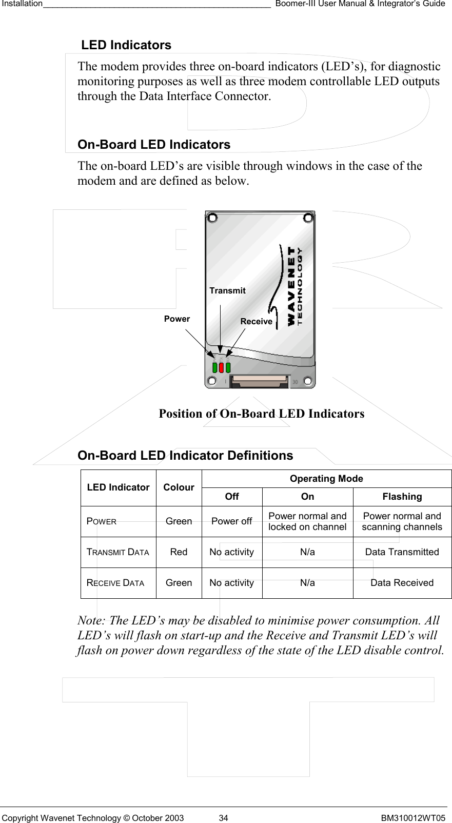 Installation________________________________________________ Boomer-III User Manual &amp; Integrator’s Guide  Copyright Wavenet Technology © October 2003  34  BM310012WT05  LED Indicators The modem provides three on-board indicators (LED’s), for diagnostic monitoring purposes as well as three modem controllable LED outputs through the Data Interface Connector.   On-Board LED Indicators The on-board LED’s are visible through windows in the case of the modem and are defined as below.           Position of On-Board LED Indicators  On-Board LED Indicator Definitions Operating Mode LED Indicator  Colour Off On  Flashing POWER Green Power off Power normal and locked on channel Power normal and scanning channels TRANSMIT DATA  Red  No activity  N/a  Data Transmitted RECEIVE DATA  Green  No activity  N/a  Data Received  Note: The LED’s may be disabled to minimise power consumption. All LED’s will flash on start-up and the Receive and Transmit LED’s will flash on power down regardless of the state of the LED disable control.  Power  ReceiveTransmit 