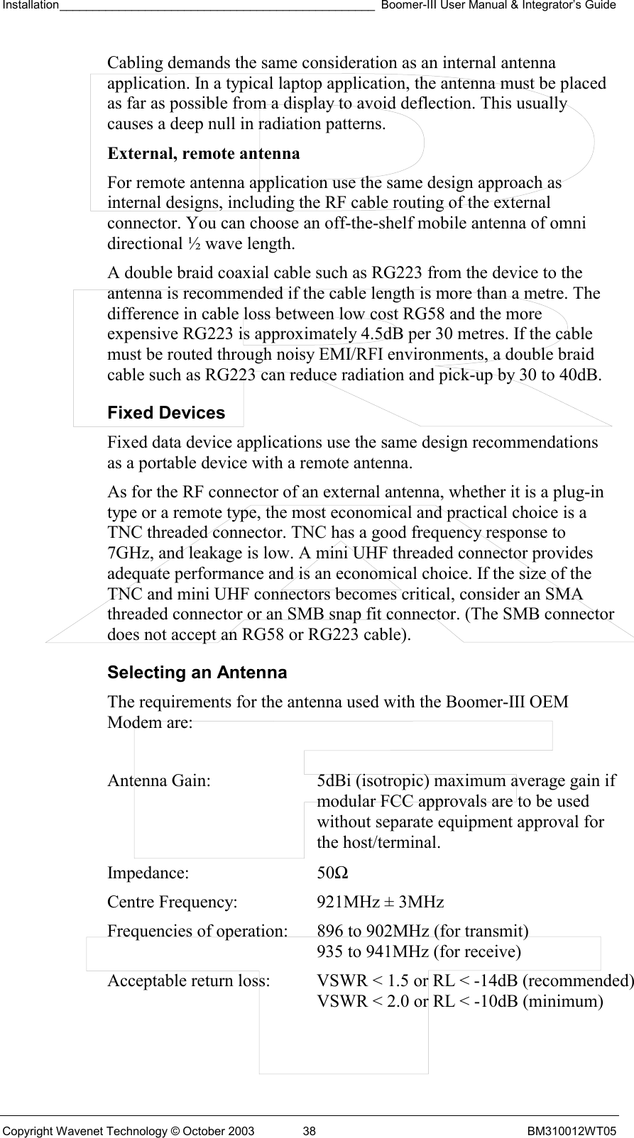 Installation________________________________________________ Boomer-III User Manual &amp; Integrator’s Guide  Copyright Wavenet Technology © October 2003  38  BM310012WT05 Cabling demands the same consideration as an internal antenna application. In a typical laptop application, the antenna must be placed as far as possible from a display to avoid deflection. This usually causes a deep null in radiation patterns. External, remote antenna  For remote antenna application use the same design approach as internal designs, including the RF cable routing of the external connector. You can choose an off-the-shelf mobile antenna of omni directional ½ wave length.  A double braid coaxial cable such as RG223 from the device to the antenna is recommended if the cable length is more than a metre. The difference in cable loss between low cost RG58 and the more expensive RG223 is approximately 4.5dB per 30 metres. If the cable must be routed through noisy EMI/RFI environments, a double braid cable such as RG223 can reduce radiation and pick-up by 30 to 40dB. Fixed Devices Fixed data device applications use the same design recommendations as a portable device with a remote antenna. As for the RF connector of an external antenna, whether it is a plug-in type or a remote type, the most economical and practical choice is a TNC threaded connector. TNC has a good frequency response to 7GHz, and leakage is low. A mini UHF threaded connector provides adequate performance and is an economical choice. If the size of the TNC and mini UHF connectors becomes critical, consider an SMA threaded connector or an SMB snap fit connector. (The SMB connector does not accept an RG58 or RG223 cable). Selecting an Antenna The requirements for the antenna used with the Boomer-III OEM Modem are:  Antenna Gain:  5dBi (isotropic) maximum average gain if modular FCC approvals are to be used without separate equipment approval for the host/terminal. Impedance: 50Ω Centre Frequency:  921MHz ± 3MHz Frequencies of operation:  896 to 902MHz (for transmit)    935 to 941MHz (for receive) Acceptable return loss:  VSWR &lt; 1.5 or RL &lt; -14dB (recommended)    VSWR &lt; 2.0 or RL &lt; -10dB (minimum)  