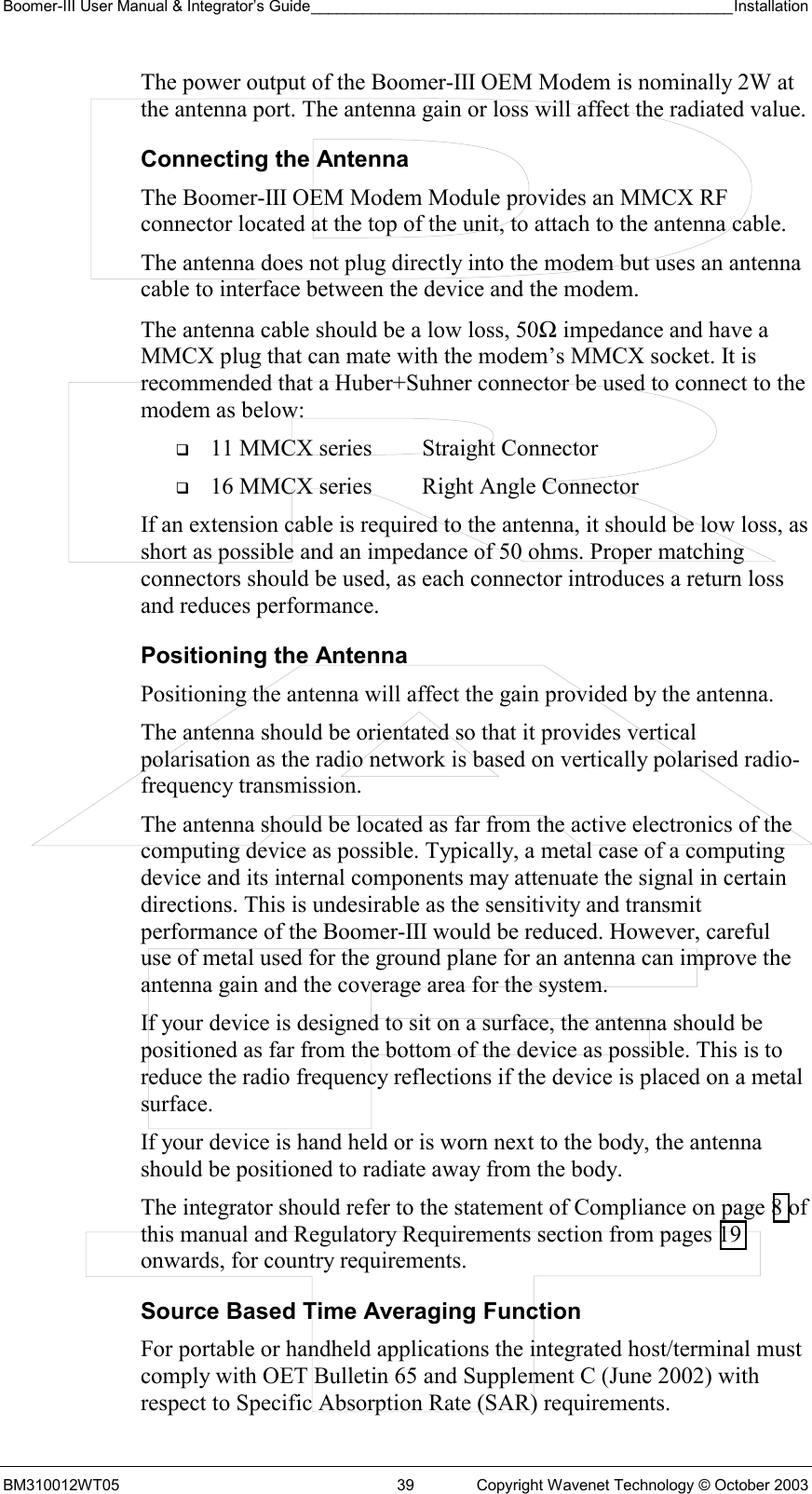 Boomer-III User Manual &amp; Integrator’s Guide_________________________________________________Installation  BM310012WT05  39  Copyright Wavenet Technology © October 2003 The power output of the Boomer-III OEM Modem is nominally 2W at the antenna port. The antenna gain or loss will affect the radiated value. Connecting the Antenna The Boomer-III OEM Modem Module provides an MMCX RF connector located at the top of the unit, to attach to the antenna cable.  The antenna does not plug directly into the modem but uses an antenna cable to interface between the device and the modem. The antenna cable should be a low loss, 50Ω impedance and have a MMCX plug that can mate with the modem’s MMCX socket. It is recommended that a Huber+Suhner connector be used to connect to the modem as below:   11 MMCX series  Straight Connector   16 MMCX series  Right Angle Connector If an extension cable is required to the antenna, it should be low loss, as short as possible and an impedance of 50 ohms. Proper matching connectors should be used, as each connector introduces a return loss and reduces performance. Positioning the Antenna Positioning the antenna will affect the gain provided by the antenna. The antenna should be orientated so that it provides vertical polarisation as the radio network is based on vertically polarised radio-frequency transmission. The antenna should be located as far from the active electronics of the computing device as possible. Typically, a metal case of a computing device and its internal components may attenuate the signal in certain directions. This is undesirable as the sensitivity and transmit performance of the Boomer-III would be reduced. However, careful use of metal used for the ground plane for an antenna can improve the antenna gain and the coverage area for the system. If your device is designed to sit on a surface, the antenna should be positioned as far from the bottom of the device as possible. This is to reduce the radio frequency reflections if the device is placed on a metal surface. If your device is hand held or is worn next to the body, the antenna should be positioned to radiate away from the body. The integrator should refer to the statement of Compliance on page 8 of this manual and Regulatory Requirements section from pages 19 onwards, for country requirements. Source Based Time Averaging Function For portable or handheld applications the integrated host/terminal must comply with OET Bulletin 65 and Supplement C (June 2002) with respect to Specific Absorption Rate (SAR) requirements.  