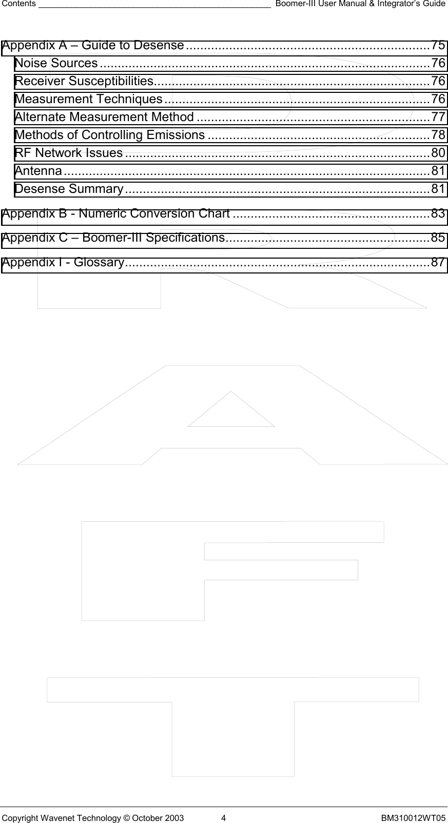 Contents _________________________________________________ Boomer-III User Manual &amp; Integrator’s Guide Copyright Wavenet Technology © October 2003  4  BM310012WT05 Appendix A – Guide to Desense....................................................................75 Noise Sources............................................................................................76 Receiver Susceptibilities.............................................................................76 Measurement Techniques..........................................................................76 Alternate Measurement Method .................................................................77 Methods of Controlling Emissions ..............................................................78 RF Network Issues .....................................................................................80 Antenna......................................................................................................81 Desense Summary.....................................................................................81 Appendix B - Numeric Conversion Chart .......................................................83 Appendix C – Boomer-III Specifications.........................................................85 Appendix I - Glossary.....................................................................................87                         