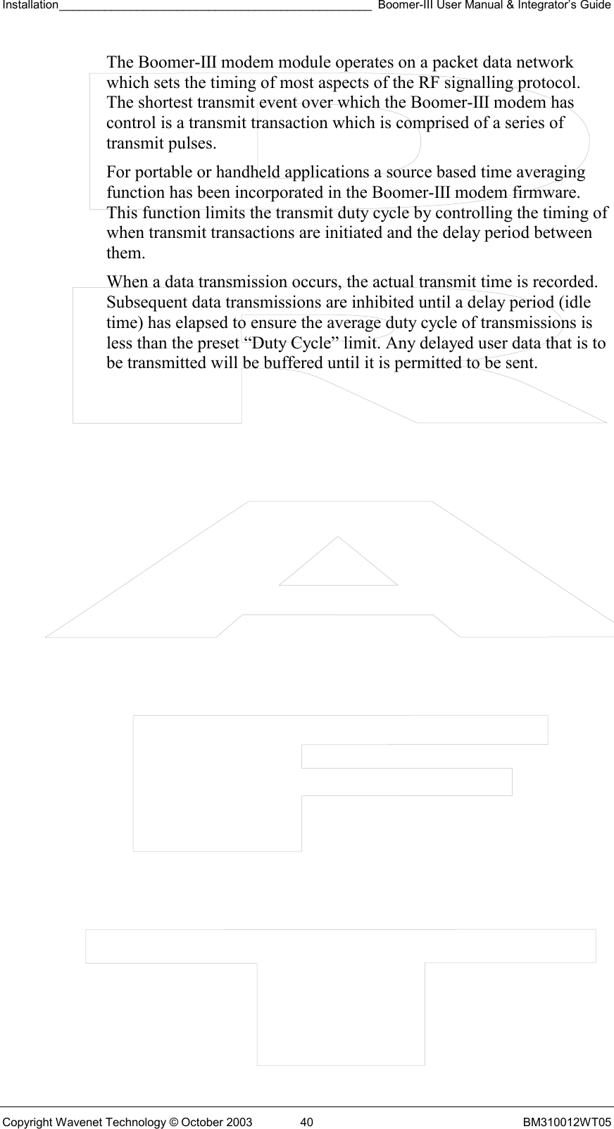 Installation________________________________________________ Boomer-III User Manual &amp; Integrator’s Guide  Copyright Wavenet Technology © October 2003  40  BM310012WT05 The Boomer-III modem module operates on a packet data network which sets the timing of most aspects of the RF signalling protocol. The shortest transmit event over which the Boomer-III modem has control is a transmit transaction which is comprised of a series of transmit pulses. For portable or handheld applications a source based time averaging function has been incorporated in the Boomer-III modem firmware. This function limits the transmit duty cycle by controlling the timing of when transmit transactions are initiated and the delay period between them. When a data transmission occurs, the actual transmit time is recorded. Subsequent data transmissions are inhibited until a delay period (idle time) has elapsed to ensure the average duty cycle of transmissions is less than the preset “Duty Cycle” limit. Any delayed user data that is to be transmitted will be buffered until it is permitted to be sent. 