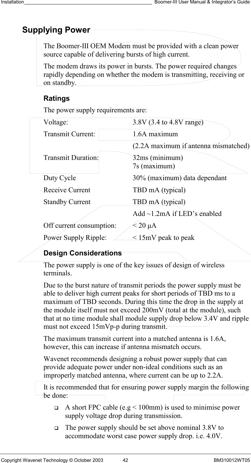 Installation________________________________________________ Boomer-III User Manual &amp; Integrator’s Guide  Copyright Wavenet Technology © October 2003  42  BM310012WT05 Supplying Power The Boomer-III OEM Modem must be provided with a clean power source capable of delivering bursts of high current. The modem draws its power in bursts. The power required changes rapidly depending on whether the modem is transmitting, receiving or on standby. Ratings The power supply requirements are: Voltage:  3.8V (3.4 to 4.8V range) Transmit Current:  1.6A maximum   (2.2A maximum if antenna mismatched) Transmit Duration:  32ms (minimum)    7s (maximum) Duty Cycle  30% (maximum) data dependant Receive Current  TBD mA (typical) Standby Current  TBD mA (typical)    Add ~1.2mA if LED’s enabled Off current consumption:  &lt; 20 µA Power Supply Ripple:  &lt; 15mV peak to peak Design Considerations The power supply is one of the key issues of design of wireless terminals. Due to the burst nature of transmit periods the power supply must be able to deliver high current peaks for short periods of TBD ms to a maximum of TBD seconds. During this time the drop in the supply at the module itself must not exceed 200mV (total at the module), such that at no time module shall module supply drop below 3.4V and ripple must not exceed 15mVp-p during transmit. The maximum transmit current into a matched antenna is 1.6A, however, this can increase if antenna mismatch occurs. Wavenet recommends designing a robust power supply that can provide adequate power under non-ideal conditions such as an improperly matched antenna, where current can be up to 2.2A. It is recommended that for ensuring power supply margin the following be done:   A short FPC cable (e.g &lt; 100mm) is used to minimise power supply voltage drop during transmission.   The power supply should be set above nominal 3.8V to accommodate worst case power supply drop. i.e. 4.0V. 