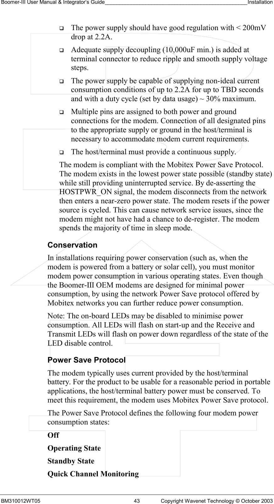 Boomer-III User Manual &amp; Integrator’s Guide_________________________________________________Installation  BM310012WT05  43  Copyright Wavenet Technology © October 2003   The power supply should have good regulation with &lt; 200mV drop at 2.2A.   Adequate supply decoupling (10,000uF min.) is added at terminal connector to reduce ripple and smooth supply voltage steps.   The power supply be capable of supplying non-ideal current consumption conditions of up to 2.2A for up to TBD seconds and with a duty cycle (set by data usage) ~ 30% maximum.   Multiple pins are assigned to both power and ground connections for the modem. Connection of all designated pins to the appropriate supply or ground in the host/terminal is necessary to accommodate modem current requirements.   The host/terminal must provide a continuous supply.  The modem is compliant with the Mobitex Power Save Protocol. The modem exists in the lowest power state possible (standby state) while still providing uninterrupted service. By de-asserting the HOSTPWR_ON signal, the modem disconnects from the network then enters a near-zero power state. The modem resets if the power source is cycled. This can cause network service issues, since the modem might not have had a chance to de-register. The modem spends the majority of time in sleep mode. Conservation In installations requiring power conservation (such as, when the modem is powered from a battery or solar cell), you must monitor modem power consumption in various operating states. Even though the Boomer-III OEM modems are designed for minimal power consumption, by using the network Power Save protocol offered by Mobitex networks you can further reduce power consumption. Note: The on-board LEDs may be disabled to minimise power consumption. All LEDs will flash on start-up and the Receive and Transmit LEDs will flash on power down regardless of the state of the LED disable control. Power Save Protocol The modem typically uses current provided by the host/terminal battery. For the product to be usable for a reasonable period in portable applications, the host/terminal battery power must be conserved. To meet this requirement, the modem uses Mobitex Power Save protocol. The Power Save Protocol defines the following four modem power consumption states: Off    Operating State Standby State Quick Channel Monitoring   