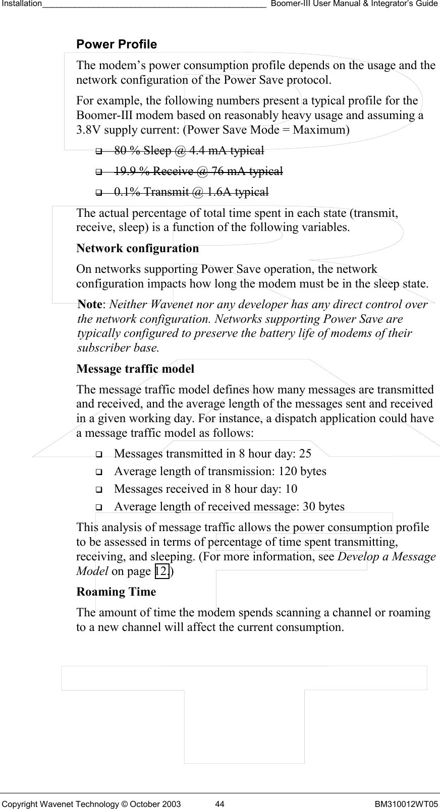 Installation________________________________________________ Boomer-III User Manual &amp; Integrator’s Guide  Copyright Wavenet Technology © October 2003  44  BM310012WT05 Power Profile The modem’s power consumption profile depends on the usage and the network configuration of the Power Save protocol. For example, the following numbers present a typical profile for the Boomer-III modem based on reasonably heavy usage and assuming a 3.8V supply current: (Power Save Mode = Maximum)   80 % Sleep @ 4.4 mA typical   19.9 % Receive @ 76 mA typical   0.1% Transmit @ 1.6A typical The actual percentage of total time spent in each state (transmit, receive, sleep) is a function of the following variables. Network configuration  On networks supporting Power Save operation, the network configuration impacts how long the modem must be in the sleep state. Note: Neither Wavenet nor any developer has any direct control over the network configuration. Networks supporting Power Save are typically configured to preserve the battery life of modems of their subscriber base. Message traffic model  The message traffic model defines how many messages are transmitted and received, and the average length of the messages sent and received in a given working day. For instance, a dispatch application could have a message traffic model as follows:   Messages transmitted in 8 hour day: 25   Average length of transmission: 120 bytes   Messages received in 8 hour day: 10   Average length of received message: 30 bytes This analysis of message traffic allows the power consumption profile to be assessed in terms of percentage of time spent transmitting, receiving, and sleeping. (For more information, see Develop a Message Model on page 12.) Roaming Time The amount of time the modem spends scanning a channel or roaming to a new channel will affect the current consumption. 