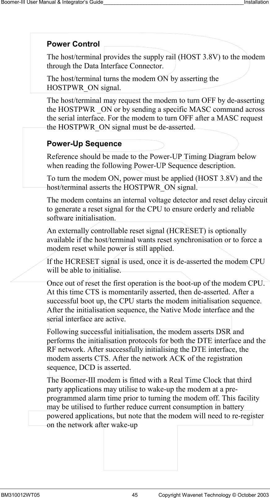 Boomer-III User Manual &amp; Integrator’s Guide_________________________________________________Installation  BM310012WT05  45  Copyright Wavenet Technology © October 2003  Power Control The host/terminal provides the supply rail (HOST 3.8V) to the modem through the Data Interface Connector.  The host/terminal turns the modem ON by asserting the HOSTPWR_ON signal. The host/terminal may request the modem to turn OFF by de-asserting the HOSTPWR _ON or by sending a specific MASC command across the serial interface. For the modem to turn OFF after a MASC request the HOSTPWR_ON signal must be de-asserted. Power-Up Sequence Reference should be made to the Power-UP Timing Diagram below when reading the following Power-UP Sequence description. To turn the modem ON, power must be applied (HOST 3.8V) and the host/terminal asserts the HOSTPWR_ON signal.   The modem contains an internal voltage detector and reset delay circuit to generate a reset signal for the CPU to ensure orderly and reliable software initialisation. An externally controllable reset signal (HCRESET) is optionally available if the host/terminal wants reset synchronisation or to force a modem reset while power is still applied.  If the HCRESET signal is used, once it is de-asserted the modem CPU will be able to initialise.  Once out of reset the first operation is the boot-up of the modem CPU. At this time CTS is momentarily asserted, then de-asserted. After a successful boot up, the CPU starts the modem initialisation sequence. After the initialisation sequence, the Native Mode interface and the serial interface are active.  Following successful initialisation, the modem asserts DSR and performs the initialisation protocols for both the DTE interface and the RF network. After successfully initialising the DTE interface, the modem asserts CTS. After the network ACK of the registration sequence, DCD is asserted. The Boomer-III modem is fitted with a Real Time Clock that third party applications may utilise to wake-up the modem at a pre-programmed alarm time prior to turning the modem off. This facility may be utilised to further reduce current consumption in battery powered applications, but note that the modem will need to re-register on the network after wake-up 