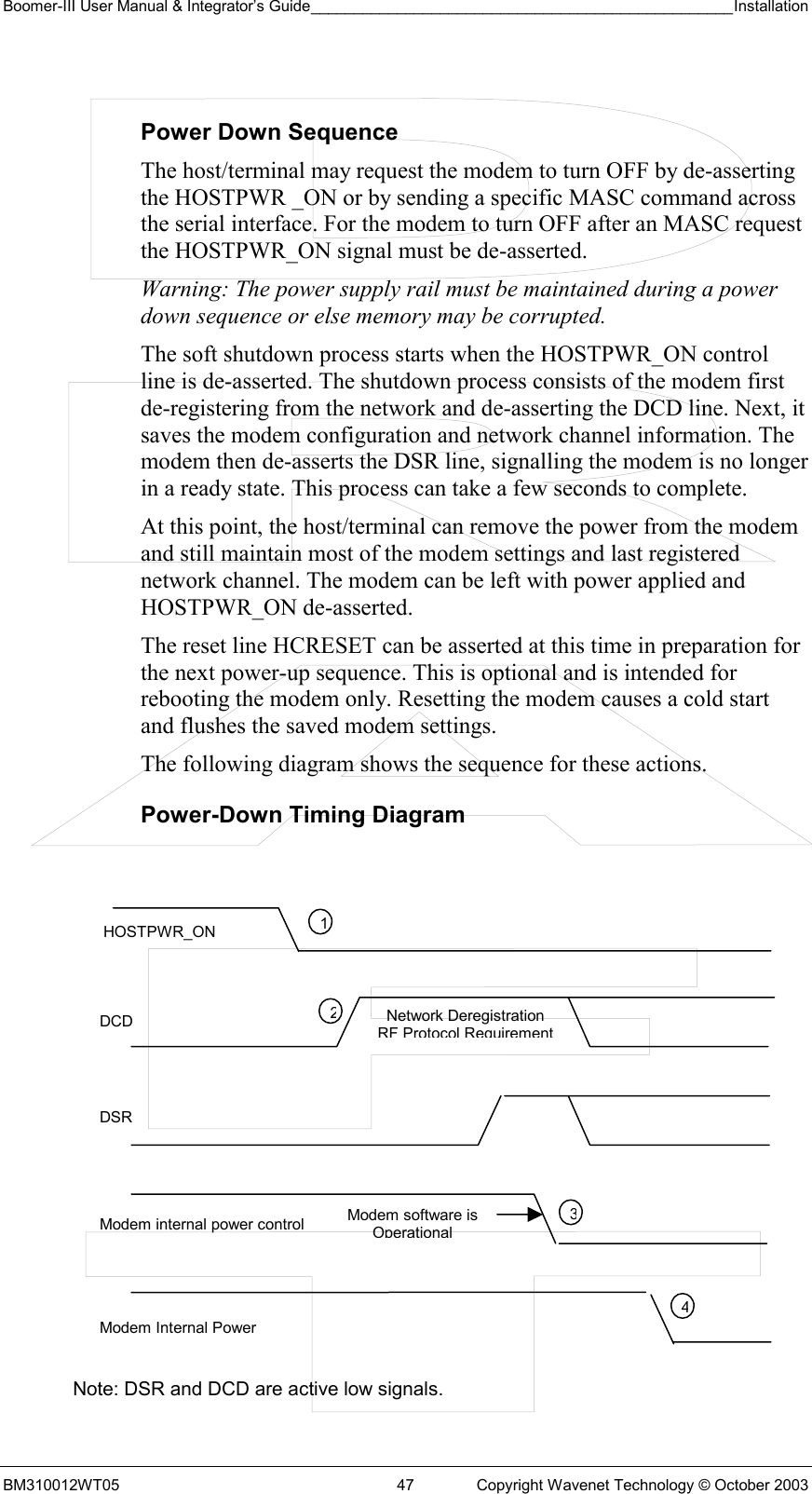 Boomer-III User Manual &amp; Integrator’s Guide_________________________________________________Installation  BM310012WT05  47  Copyright Wavenet Technology © October 2003  Power Down Sequence The host/terminal may request the modem to turn OFF by de-asserting the HOSTPWR _ON or by sending a specific MASC command across the serial interface. For the modem to turn OFF after an MASC request the HOSTPWR_ON signal must be de-asserted.  Warning: The power supply rail must be maintained during a power down sequence or else memory may be corrupted. The soft shutdown process starts when the HOSTPWR_ON control line is de-asserted. The shutdown process consists of the modem first de-registering from the network and de-asserting the DCD line. Next, it saves the modem configuration and network channel information. The modem then de-asserts the DSR line, signalling the modem is no longer in a ready state. This process can take a few seconds to complete. At this point, the host/terminal can remove the power from the modem and still maintain most of the modem settings and last registered network channel. The modem can be left with power applied and HOSTPWR_ON de-asserted. The reset line HCRESET can be asserted at this time in preparation for the next power-up sequence. This is optional and is intended for rebooting the modem only. Resetting the modem causes a cold start and flushes the saved modem settings. The following diagram shows the sequence for these actions. Power-Down Timing Diagram               Note: DSR and DCD are active low signals. HOSTPWR_ON DCD DSR Modem internal power control Modem Internal Power 1234Modem software is OperationalNetwork Deregistration RF Protocol Requirement