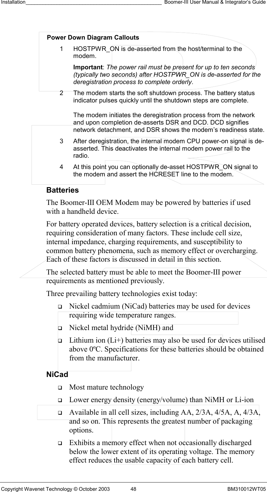 Installation________________________________________________ Boomer-III User Manual &amp; Integrator’s Guide  Copyright Wavenet Technology © October 2003  48  BM310012WT05  Power Down Diagram Callouts 1  HOSTPWR_ON is de-asserted from the host/terminal to the modem.  Important: The power rail must be present for up to ten seconds (typically two seconds) after HOSTPWR_ON is de-asserted for the deregistration process to complete orderly. 2  The modem starts the soft shutdown process. The battery status indicator pulses quickly until the shutdown steps are complete.  The modem initiates the deregistration process from the network and upon completion de-asserts DSR and DCD. DCD signifies network detachment, and DSR shows the modem’s readiness state. 3  After deregistration, the internal modem CPU power-on signal is de-asserted. This deactivates the internal modem power rail to the radio. 4  At this point you can optionally de-asset HOSTPWR_ON signal to the modem and assert the HCRESET line to the modem. Batteries The Boomer-III OEM Modem may be powered by batteries if used with a handheld device. For battery operated devices, battery selection is a critical decision, requiring consideration of many factors. These include cell size, internal impedance, charging requirements, and susceptibility to common battery phenomena, such as memory effect or overcharging. Each of these factors is discussed in detail in this section. The selected battery must be able to meet the Boomer-III power requirements as mentioned previously. Three prevailing battery technologies exist today:   Nickel cadmium (NiCad) batteries may be used for devices requiring wide temperature ranges.    Nickel metal hydride (NiMH) and    Lithium ion (Li+) batteries may also be used for devices utilised above 0ºC. Specifications for these batteries should be obtained from the manufacturer. NiCad   Most mature technology   Lower energy density (energy/volume) than NiMH or Li-ion   Available in all cell sizes, including AA, 2/3A, 4/5A, A, 4/3A, and so on. This represents the greatest number of packaging options.   Exhibits a memory effect when not occasionally discharged below the lower extent of its operating voltage. The memory effect reduces the usable capacity of each battery cell. 