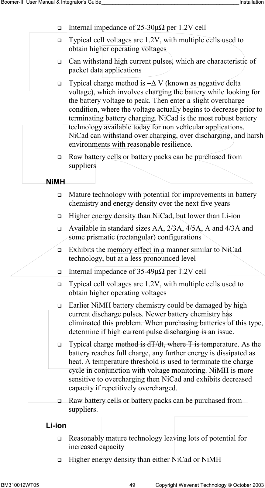 Boomer-III User Manual &amp; Integrator’s Guide_________________________________________________Installation  BM310012WT05  49  Copyright Wavenet Technology © October 2003   Internal impedance of 25-30µΩ per 1.2V cell   Typical cell voltages are 1.2V, with multiple cells used to obtain higher operating voltages   Can withstand high current pulses, which are characteristic of packet data applications   Typical charge method is −∆ V (known as negative delta voltage), which involves charging the battery while looking for the battery voltage to peak. Then enter a slight overcharge condition, where the voltage actually begins to decrease prior to terminating battery charging. NiCad is the most robust battery technology available today for non vehicular applications. NiCad can withstand over charging, over discharging, and harsh environments with reasonable resilience.   Raw battery cells or battery packs can be purchased from suppliers NiMH   Mature technology with potential for improvements in battery chemistry and energy density over the next five years   Higher energy density than NiCad, but lower than Li-ion   Available in standard sizes AA, 2/3A, 4/5A, A and 4/3A and some prismatic (rectangular) configurations   Exhibits the memory effect in a manner similar to NiCad technology, but at a less pronounced level   Internal impedance of 35-49µΩ per 1.2V cell   Typical cell voltages are 1.2V, with multiple cells used to obtain higher operating voltages   Earlier NiMH battery chemistry could be damaged by high current discharge pulses. Newer battery chemistry has eliminated this problem. When purchasing batteries of this type, determine if high current pulse discharging is an issue.   Typical charge method is dT/dt, where T is temperature. As the battery reaches full charge, any further energy is dissipated as heat. A temperature threshold is used to terminate the charge cycle in conjunction with voltage monitoring. NiMH is more sensitive to overcharging then NiCad and exhibits decreased capacity if repetitively overcharged.   Raw battery cells or battery packs can be purchased from suppliers. Li-ion   Reasonably mature technology leaving lots of potential for increased capacity   Higher energy density than either NiCad or NiMH 