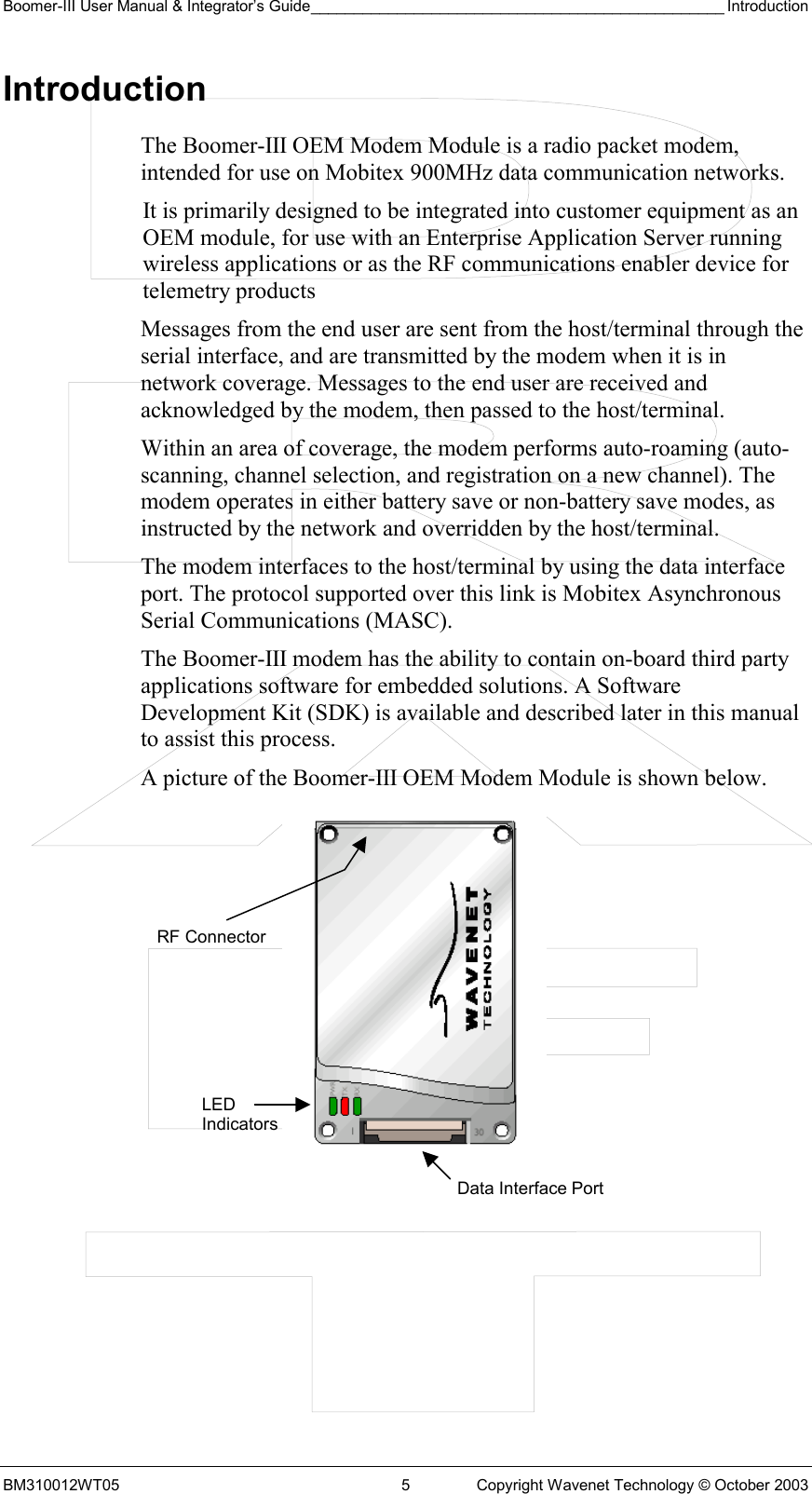 Boomer-III User Manual &amp; Integrator’s Guide________________________________________________ Introduction BM310012WT05  5  Copyright Wavenet Technology © October 2003 Introduction The Boomer-III OEM Modem Module is a radio packet modem, intended for use on Mobitex 900MHz data communication networks. It is primarily designed to be integrated into customer equipment as an OEM module, for use with an Enterprise Application Server running wireless applications or as the RF communications enabler device for telemetry products Messages from the end user are sent from the host/terminal through the serial interface, and are transmitted by the modem when it is in network coverage. Messages to the end user are received and acknowledged by the modem, then passed to the host/terminal. Within an area of coverage, the modem performs auto-roaming (auto-scanning, channel selection, and registration on a new channel). The modem operates in either battery save or non-battery save modes, as instructed by the network and overridden by the host/terminal.  The modem interfaces to the host/terminal by using the data interface port. The protocol supported over this link is Mobitex Asynchronous Serial Communications (MASC). The Boomer-III modem has the ability to contain on-board third party applications software for embedded solutions. A Software Development Kit (SDK) is available and described later in this manual to assist this process. A picture of the Boomer-III OEM Modem Module is shown below.            LED Indicators Data Interface PortRF Connector 