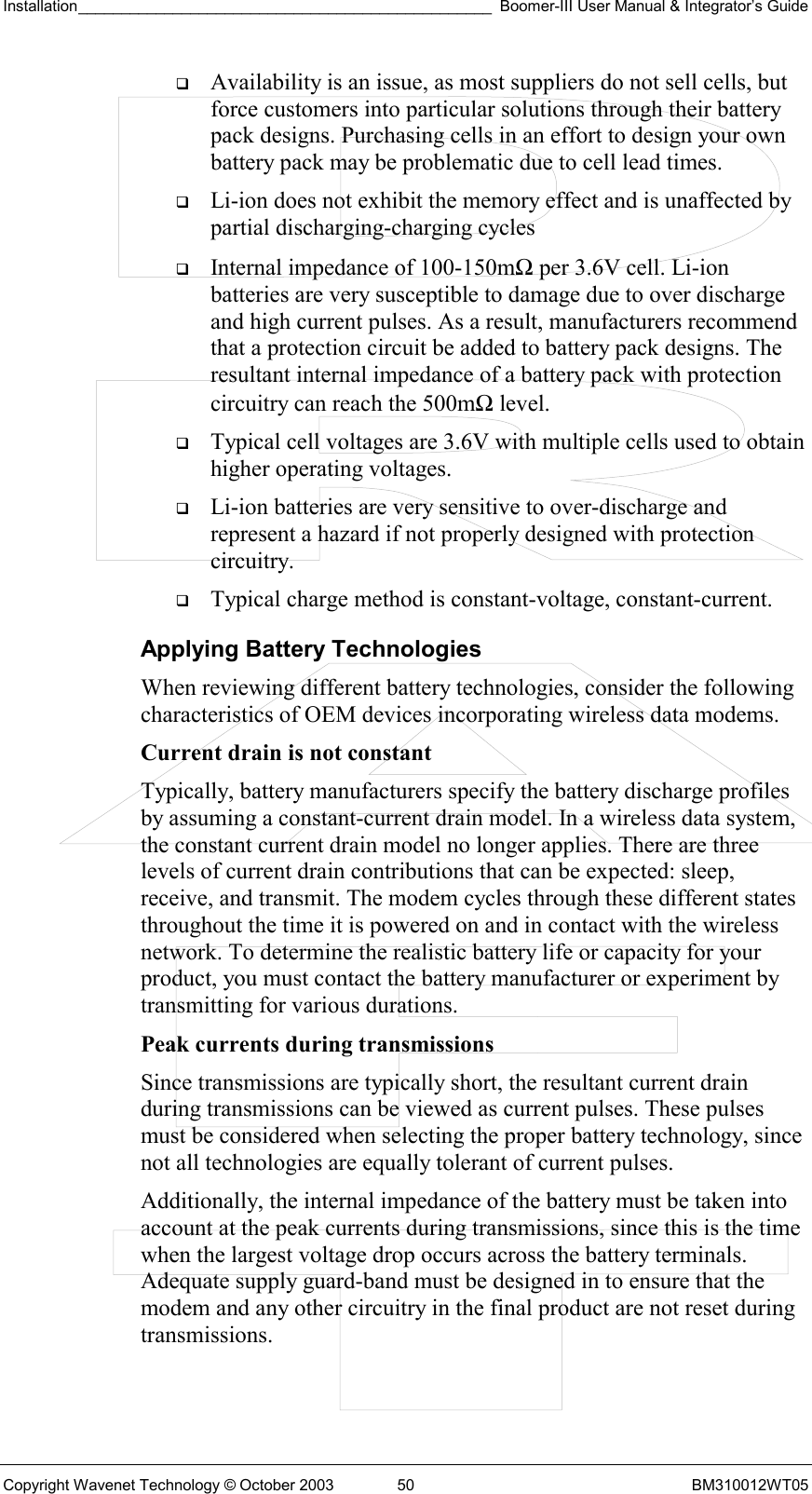 Installation________________________________________________ Boomer-III User Manual &amp; Integrator’s Guide  Copyright Wavenet Technology © October 2003  50  BM310012WT05   Availability is an issue, as most suppliers do not sell cells, but force customers into particular solutions through their battery pack designs. Purchasing cells in an effort to design your own battery pack may be problematic due to cell lead times.   Li-ion does not exhibit the memory effect and is unaffected by partial discharging-charging cycles   Internal impedance of 100-150mΩ per 3.6V cell. Li-ion batteries are very susceptible to damage due to over discharge and high current pulses. As a result, manufacturers recommend that a protection circuit be added to battery pack designs. The resultant internal impedance of a battery pack with protection circuitry can reach the 500mΩ level.   Typical cell voltages are 3.6V with multiple cells used to obtain higher operating voltages.   Li-ion batteries are very sensitive to over-discharge and represent a hazard if not properly designed with protection circuitry.   Typical charge method is constant-voltage, constant-current. Applying Battery Technologies When reviewing different battery technologies, consider the following characteristics of OEM devices incorporating wireless data modems. Current drain is not constant  Typically, battery manufacturers specify the battery discharge profiles by assuming a constant-current drain model. In a wireless data system, the constant current drain model no longer applies. There are three levels of current drain contributions that can be expected: sleep, receive, and transmit. The modem cycles through these different states throughout the time it is powered on and in contact with the wireless network. To determine the realistic battery life or capacity for your product, you must contact the battery manufacturer or experiment by transmitting for various durations. Peak currents during transmissions Since transmissions are typically short, the resultant current drain during transmissions can be viewed as current pulses. These pulses must be considered when selecting the proper battery technology, since not all technologies are equally tolerant of current pulses. Additionally, the internal impedance of the battery must be taken into account at the peak currents during transmissions, since this is the time when the largest voltage drop occurs across the battery terminals. Adequate supply guard-band must be designed in to ensure that the modem and any other circuitry in the final product are not reset during transmissions.  