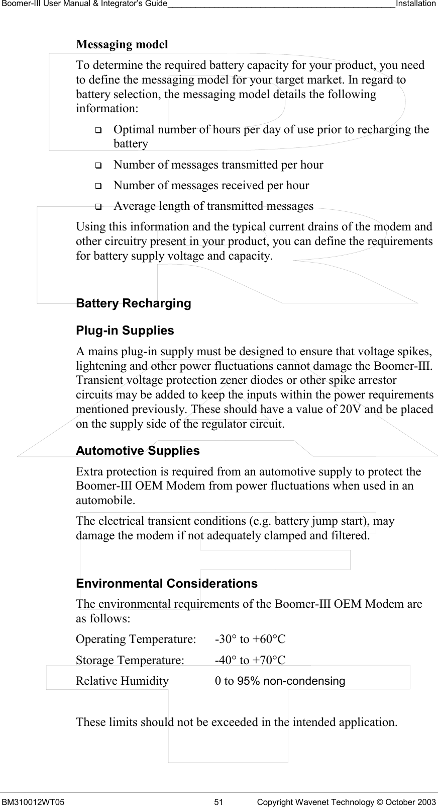 Boomer-III User Manual &amp; Integrator’s Guide_________________________________________________Installation  BM310012WT05  51  Copyright Wavenet Technology © October 2003 Messaging model To determine the required battery capacity for your product, you need to define the messaging model for your target market. In regard to battery selection, the messaging model details the following information:   Optimal number of hours per day of use prior to recharging the battery   Number of messages transmitted per hour   Number of messages received per hour   Average length of transmitted messages Using this information and the typical current drains of the modem and other circuitry present in your product, you can define the requirements for battery supply voltage and capacity.  Battery Recharging Plug-in Supplies A mains plug-in supply must be designed to ensure that voltage spikes, lightening and other power fluctuations cannot damage the Boomer-III. Transient voltage protection zener diodes or other spike arrestor circuits may be added to keep the inputs within the power requirements mentioned previously. These should have a value of 20V and be placed on the supply side of the regulator circuit. Automotive Supplies Extra protection is required from an automotive supply to protect the Boomer-III OEM Modem from power fluctuations when used in an automobile. The electrical transient conditions (e.g. battery jump start), may damage the modem if not adequately clamped and filtered.  Environmental Considerations The environmental requirements of the Boomer-III OEM Modem are as follows:   These limits should not be exceeded in the intended application.Operating Temperature:  -30° to +60°C  Storage Temperature:  -40° to +70°C  Relative Humidity  0 to 95% non-condensing 