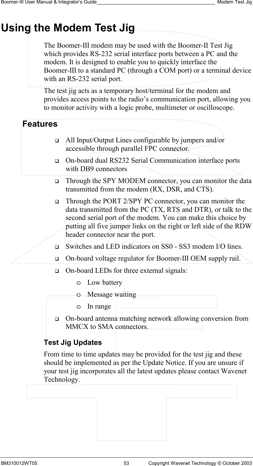 Boomer-III User Manual &amp; Integrator’s Guide____________________________________________ Modem Test Jig BM310012WT05  53  Copyright Wavenet Technology © October 2003 Using the Modem Test Jig The Boomer-III modem may be used with the Boomer-II Test Jig which provides RS-232 serial interface ports between a PC and the modem. It is designed to enable you to quickly interface the Boomer-III to a standard PC (through a COM port) or a terminal device with an RS-232 serial port.  The test jig acts as a temporary host/terminal for the modem and provides access points to the radio’s communication port, allowing you to monitor activity with a logic probe, multimeter or oscilloscope. Features   All Input/Output Lines configurable by jumpers and/or accessible through parallel FPC connector.   On-board dual RS232 Serial Communication interface ports with DB9 connectors   Through the SPY MODEM connector, you can monitor the data transmitted from the modem (RX, DSR, and CTS).   Through the PORT 2/SPY PC connector, you can monitor the data transmitted from the PC (TX, RTS and DTR), or talk to the second serial port of the modem. You can make this choice by putting all five jumper links on the right or left side of the RDW header connector near the port.   Switches and LED indicators on SS0 - SS3 modem I/O lines.   On-board voltage regulator for Boomer-III OEM supply rail.   On-board LEDs for three external signals: o  Low battery o  Message waiting o  In range   On-board antenna matching network allowing conversion from MMCX to SMA connectors. Test Jig Updates From time to time updates may be provided for the test jig and these should be implemented as per the Update Notice. If you are unsure if your test jig incorporates all the latest updates please contact Wavenet Technology.    