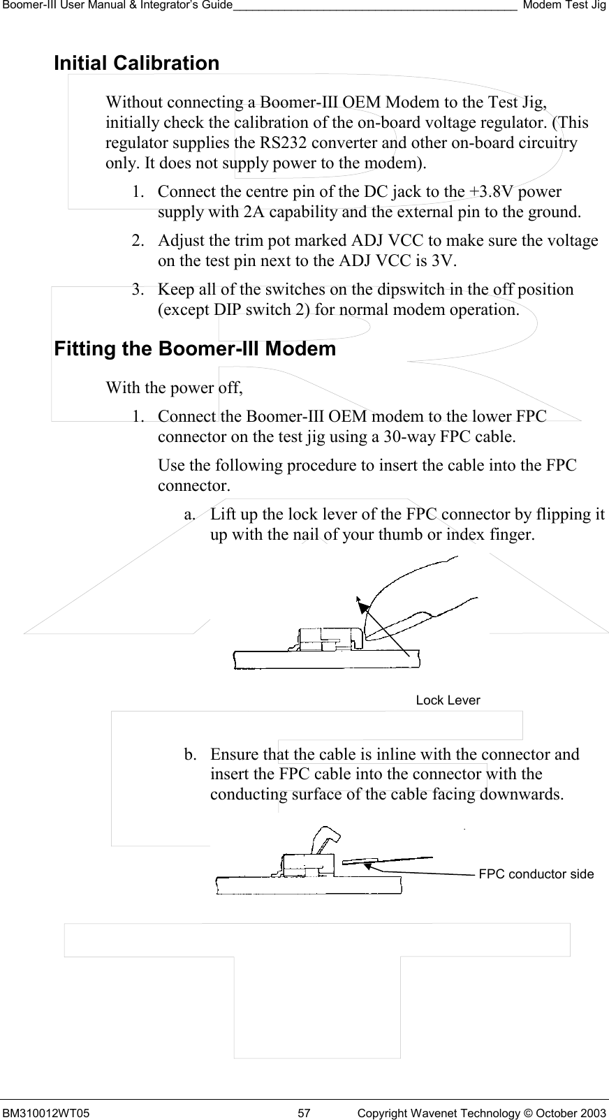 Boomer-III User Manual &amp; Integrator’s Guide____________________________________________ Modem Test Jig BM310012WT05  57  Copyright Wavenet Technology © October 2003 Initial Calibration Without connecting a Boomer-III OEM Modem to the Test Jig, initially check the calibration of the on-board voltage regulator. (This regulator supplies the RS232 converter and other on-board circuitry only. It does not supply power to the modem). 1.  Connect the centre pin of the DC jack to the +3.8V power supply with 2A capability and the external pin to the ground. 2.  Adjust the trim pot marked ADJ VCC to make sure the voltage on the test pin next to the ADJ VCC is 3V. 3.  Keep all of the switches on the dipswitch in the off position (except DIP switch 2) for normal modem operation. Fitting the Boomer-III Modem With the power off, 1.  Connect the Boomer-III OEM modem to the lower FPC connector on the test jig using a 30-way FPC cable.  Use the following procedure to insert the cable into the FPC connector. a.  Lift up the lock lever of the FPC connector by flipping it up with the nail of your thumb or index finger.    b.  Ensure that the cable is inline with the connector and insert the FPC cable into the connector with the conducting surface of the cable facing downwards.   Lock Lever FPC conductor side