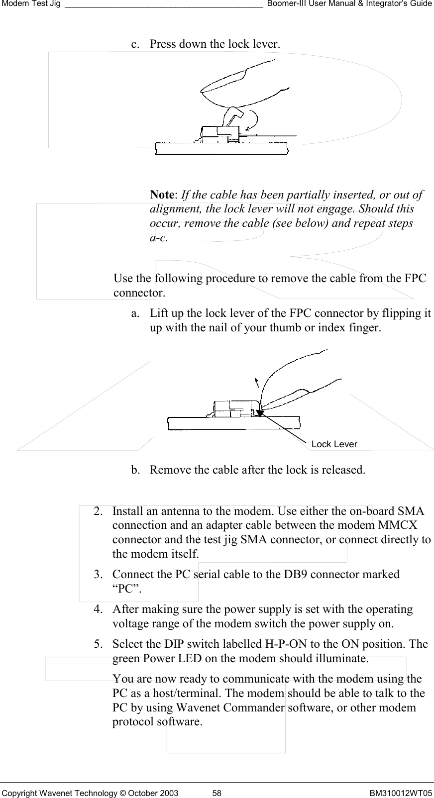 Modem Test Jig ___________________________________________ Boomer-III User Manual &amp; Integrator’s Guide Copyright Wavenet Technology © October 2003  58  BM310012WT05 c.  Press down the lock lever.   Note: If the cable has been partially inserted, or out of alignment, the lock lever will not engage. Should this occur, remove the cable (see below) and repeat steps a-c.  Use the following procedure to remove the cable from the FPC connector. a.  Lift up the lock lever of the FPC connector by flipping it up with the nail of your thumb or index finger.   b.  Remove the cable after the lock is released.  2.  Install an antenna to the modem. Use either the on-board SMA connection and an adapter cable between the modem MMCX connector and the test jig SMA connector, or connect directly to the modem itself. 3.  Connect the PC serial cable to the DB9 connector marked “PC”.  4.  After making sure the power supply is set with the operating voltage range of the modem switch the power supply on. 5.  Select the DIP switch labelled H-P-ON to the ON position. The green Power LED on the modem should illuminate. You are now ready to communicate with the modem using the PC as a host/terminal. The modem should be able to talk to the PC by using Wavenet Commander software, or other modem protocol software. Lock Lever 