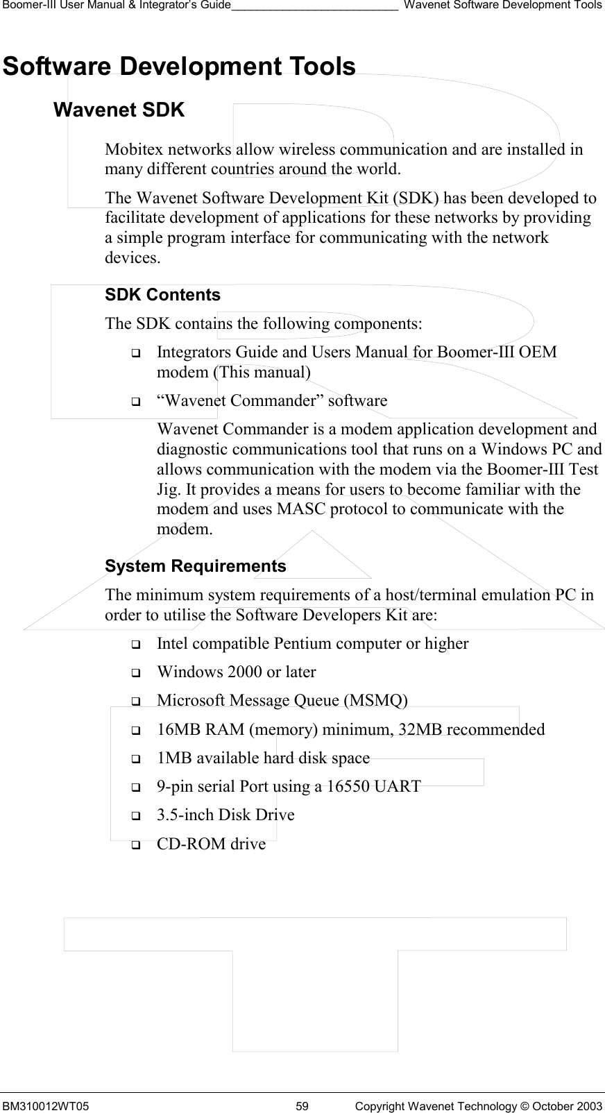 Boomer-III User Manual &amp; Integrator’s Guide__________________________ Wavenet Software Development Tools BM310012WT05  59  Copyright Wavenet Technology © October 2003 Software Development Tools Wavenet SDK Mobitex networks allow wireless communication and are installed in many different countries around the world.  The Wavenet Software Development Kit (SDK) has been developed to facilitate development of applications for these networks by providing a simple program interface for communicating with the network devices.  SDK Contents The SDK contains the following components:    Integrators Guide and Users Manual for Boomer-III OEM modem (This manual)   “Wavenet Commander” software Wavenet Commander is a modem application development and diagnostic communications tool that runs on a Windows PC and allows communication with the modem via the Boomer-III Test Jig. It provides a means for users to become familiar with the modem and uses MASC protocol to communicate with the modem. System Requirements The minimum system requirements of a host/terminal emulation PC in order to utilise the Software Developers Kit are:   Intel compatible Pentium computer or higher   Windows 2000 or later   Microsoft Message Queue (MSMQ)   16MB RAM (memory) minimum, 32MB recommended   1MB available hard disk space   9-pin serial Port using a 16550 UART   3.5-inch Disk Drive   CD-ROM drive    