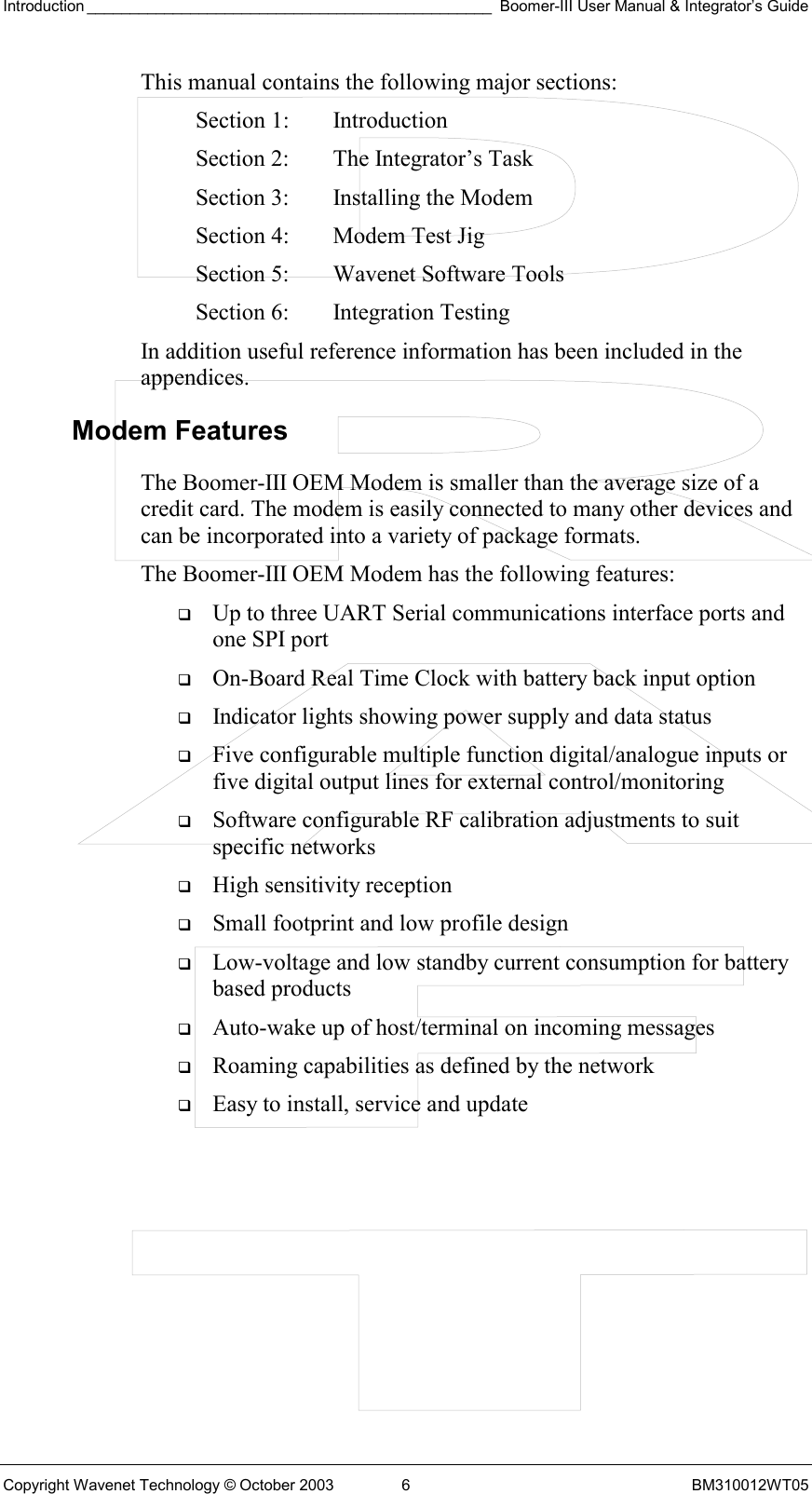 Introduction _______________________________________________ Boomer-III User Manual &amp; Integrator’s Guide Copyright Wavenet Technology © October 2003  6  BM310012WT05 This manual contains the following major sections: Section 1:  Introduction Section 2:  The Integrator’s Task Section 3:  Installing the Modem Section 4:  Modem Test Jig Section 5:  Wavenet Software Tools Section 6:  Integration Testing In addition useful reference information has been included in the appendices. Modem Features The Boomer-III OEM Modem is smaller than the average size of a credit card. The modem is easily connected to many other devices and can be incorporated into a variety of package formats.  The Boomer-III OEM Modem has the following features:   Up to three UART Serial communications interface ports and one SPI port   On-Board Real Time Clock with battery back input option   Indicator lights showing power supply and data status   Five configurable multiple function digital/analogue inputs or five digital output lines for external control/monitoring   Software configurable RF calibration adjustments to suit specific networks   High sensitivity reception   Small footprint and low profile design    Low-voltage and low standby current consumption for battery based products   Auto-wake up of host/terminal on incoming messages   Roaming capabilities as defined by the network   Easy to install, service and update  