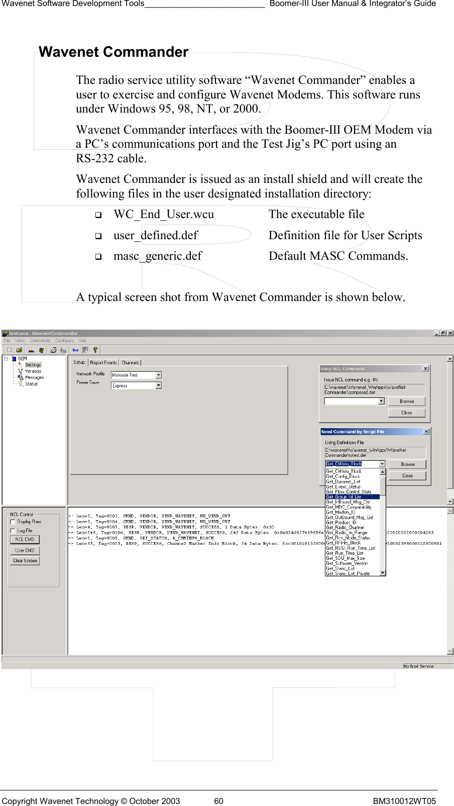 Wavenet Software Development Tools__________________________ Boomer-III User Manual &amp; Integrator’s Guide Copyright Wavenet Technology © October 2003  60  BM310012WT05 Wavenet Commander The radio service utility software “Wavenet Commander” enables a user to exercise and configure Wavenet Modems. This software runs under Windows 95, 98, NT, or 2000.  Wavenet Commander interfaces with the Boomer-III OEM Modem via a PC’s communications port and the Test Jig’s PC port using an RS-232 cable. Wavenet Commander is issued as an install shield and will create the following files in the user designated installation directory:   WC_End_User.wcu  The executable file   user_defined.def  Definition file for User Scripts   masc_generic.def  Default MASC Commands.  A typical screen shot from Wavenet Commander is shown below.     