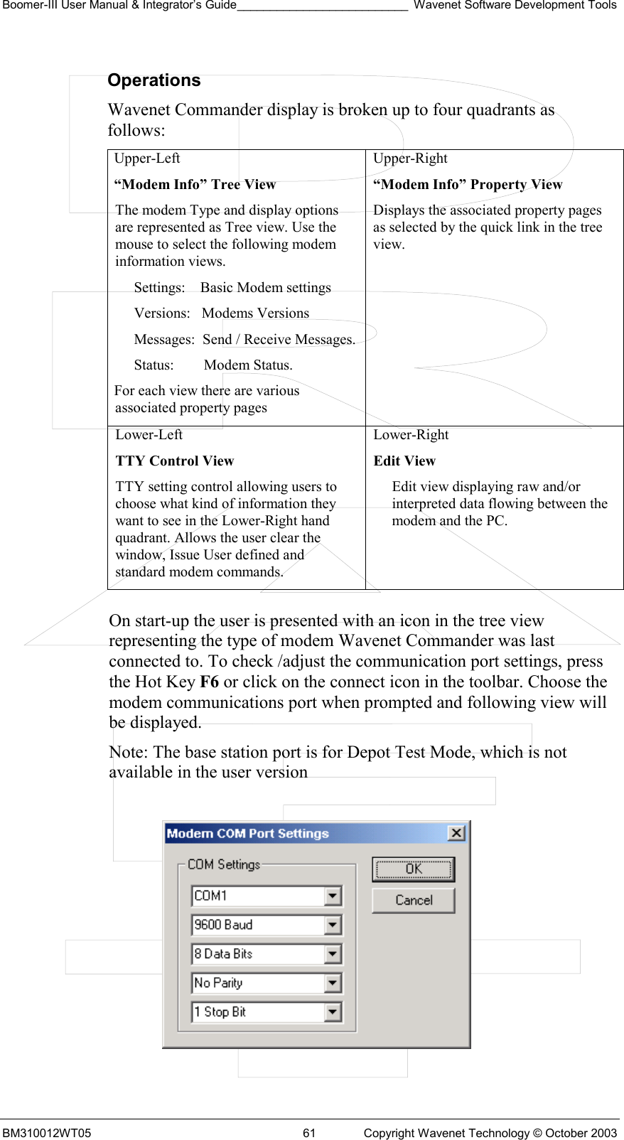 Boomer-III User Manual &amp; Integrator’s Guide__________________________ Wavenet Software Development Tools BM310012WT05  61  Copyright Wavenet Technology © October 2003 Operations Wavenet Commander display is broken up to four quadrants as follows: Upper-Left “Modem Info” Tree View The modem Type and display options are represented as Tree view. Use the mouse to select the following modem information views. Settings:    Basic Modem settings Versions:   Modems Versions Messages:  Send / Receive Messages. Status:        Modem Status. For each view there are various associated property pages Upper-Right  “Modem Info” Property View Displays the associated property pages as selected by the quick link in the tree view. Lower-Left  TTY Control View TTY setting control allowing users to choose what kind of information they want to see in the Lower-Right hand quadrant. Allows the user clear the window, Issue User defined and standard modem commands. Lower-Right  Edit View Edit view displaying raw and/or interpreted data flowing between the modem and the PC.  On start-up the user is presented with an icon in the tree view representing the type of modem Wavenet Commander was last connected to. To check /adjust the communication port settings, press the Hot Key F6 or click on the connect icon in the toolbar. Choose the modem communications port when prompted and following view will be displayed.  Note: The base station port is for Depot Test Mode, which is not available in the user version    