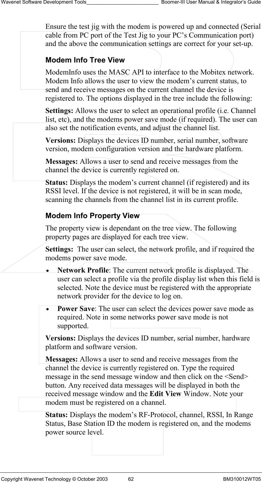 Wavenet Software Development Tools__________________________ Boomer-III User Manual &amp; Integrator’s Guide Copyright Wavenet Technology © October 2003  62  BM310012WT05 Ensure the test jig with the modem is powered up and connected (Serial cable from PC port of the Test Jig to your PC’s Communication port) and the above the communication settings are correct for your set-up. Modem Info Tree View ModemInfo uses the MASC API to interface to the Mobitex network. Modem Info allows the user to view the modem’s current status, to send and receive messages on the current channel the device is registered to. The options displayed in the tree include the following: Settings: Allows the user to select an operational profile (i.e. Channel list, etc), and the modems power save mode (if required). The user can also set the notification events, and adjust the channel list. Versions: Displays the devices ID number, serial number, software version, modem configuration version and the hardware platform. Messages: Allows a user to send and receive messages from the channel the device is currently registered on. Status: Displays the modem’s current channel (if registered) and its RSSI level. If the device is not registered, it will be in scan mode, scanning the channels from the channel list in its current profile. Modem Info Property View The property view is dependant on the tree view. The following property pages are displayed for each tree view. Settings:  The user can select, the network profile, and if required the modems power save mode.  •  Network Profile: The current network profile is displayed. The user can select a profile via the profile display list when this field is selected. Note the device must be registered with the appropriate network provider for the device to log on.  •  Power Save: The user can select the devices power save mode as required. Note in some networks power save mode is not supported. Versions: Displays the devices ID number, serial number, hardware platform and software version. Messages: Allows a user to send and receive messages from the channel the device is currently registered on. Type the required message in the send message window and then click on the &lt;Send&gt; button. Any received data messages will be displayed in both the received message window and the Edit View Window. Note your modem must be registered on a channel. Status: Displays the modem’s RF-Protocol, channel, RSSI, In Range Status, Base Station ID the modem is registered on, and the modems power source level. 